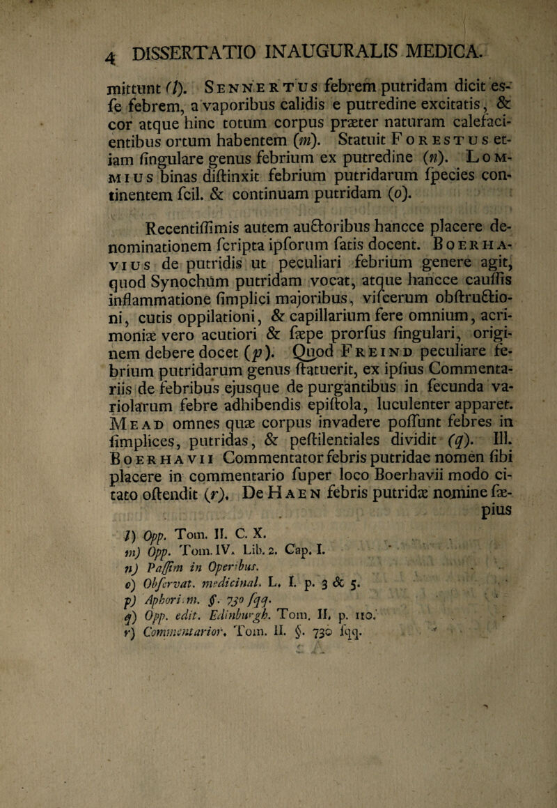 niittunt (l). S E N N E R T u s febrem putridam dicit es- fe febrem, a vaporibus calidis e putredine excitatis, & cor atque hinc totum corpus prster naturam calefaci¬ entibus ortum habentem {m). Statuit Forestus et¬ iam fingulare genus febrium ex putredine («). Lo ni¬ mius binas diftinxit febrium putridarum fpecies con¬ tinentem fcil. & continuam putridam (p). Recentiffimis autem auQroribus hancce placere de¬ nominationem fcripta ipforum fatis docent. B o e r h a- VI u s de putridis ut peculiari febrium genere agit, quod Synochum putridam vocat, atque hancce cauTfis inflammatione fimplici majoribus, vifeerum obftruflrio- ni, cutis oppilationi, & capillarium fere omnium, acri¬ moniae vero acutiori & fepe prorfus Angulari, origi¬ nem debere docet {p). Quod Freind peculiare fe¬ brium putridarum genus ftatuerit, ex ipfius Commenta¬ riis de febribus ejusque depurgantibus in fecunda va- riolarum febre adhibendis epiftola, luculenter apparet. Me AB omnes quae corpus invadere poflunt febres in limplices, putridas, & peftilentiales dividit (q). 111. Boerhavii Commentator febris putridae nomen fibi placere in commentario fuper loco Boerhavii modo ci¬ tato oftendit ir\ De H a e n febris putridae nomine fae- pius /) Opp. Toin. II. C. X. m) Opp- Toni. IV. Lib. 2. Cap, I. n) Pafftm in Oper’buf. c) Obfervat. medicinal. L, I. p. 3 & 5. p) Aphori.m. g. 730 fqcj- q) Opp. edit. Edinbufgh. Tora. II, p. itO.’ r) ComtJiuuartor. Tora. U. 736 Iqq.