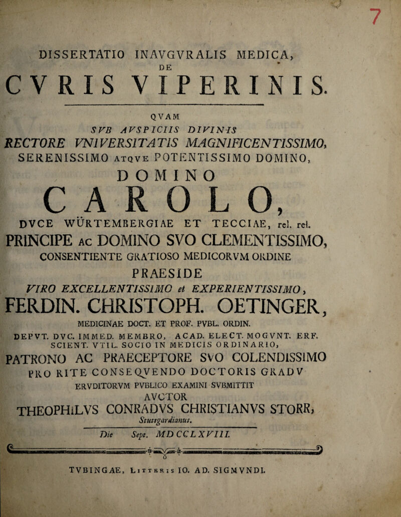 DISSERTATIO INAVGVR ALIS MEDICA, CVRIS VIPERINIS. QVAM SVB AVSPICIIS DIVINIS RECTORE VN1VERSITATIS MAGNIFICENTISSIMO, SERENISSIMO atqve POTENTISSIMO DOMINO, DOMINO C A R 0 L O, DVCE WURTEMBERGIAE ET TECCIAE, rei. rei PRINCIPE ac DOMINO SVO CLEMENTISSIMO, CONSENTIENTE GRATIOSO MEDICORVM ORDINE PRAESIDE VIRO EXCELLENTISSIMO et EXPERIENTISSIMO, FERDIN. CHRISTOPH. OETINGER, MEDICINAE DOCT. ET PROF. PVBL. ORDIN. DEPVT. DVC. 1MMED. MEMBRO, ACAD. ELECT. MOGVNT. ERF. SCIENT. VTIL. SOCIO IN MEDICIS ORDINARIO, PATRONO AC PRAECEPTORE SVO COLENDISS1MO PRO RITE CONSEQVENDO DOCTORIS GRADV ERVDITORVM PVBL1CO EXAMINI SVBM1TTIT AVCTOR THEOPHiLVS CONRADVS CHRISTIANVS STORRj Stuttgardianus. Die Sept. MDCCLXVIIL TVBINGAE, Litteris IO. AD. SIGMVNDI.