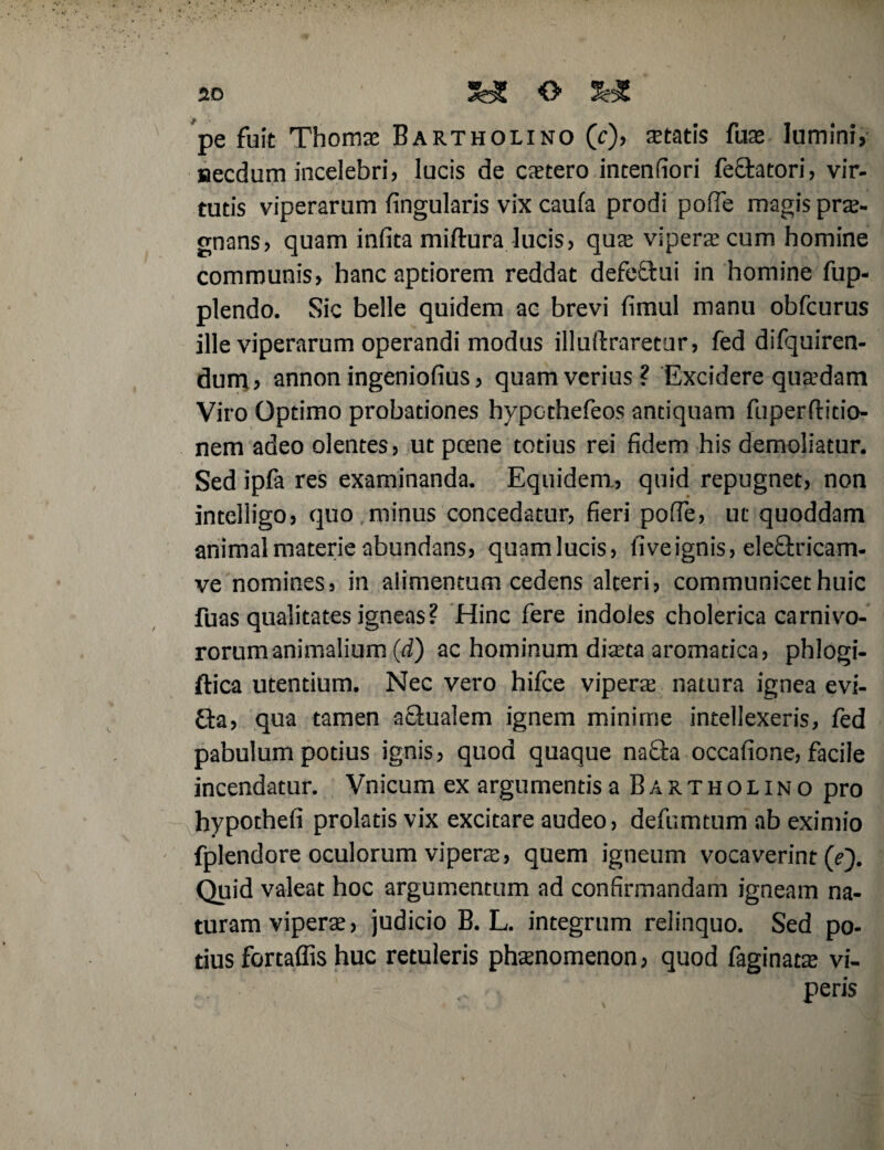 pe fuit Thoma Bartholino (c)> aetatis fua lumini, necdum incelebri, lucis de cretero intenfiori fectatori, vir- tutis viperarum lingularis vix caufa prodi pofie magis prae¬ gnans, quam infita miftura lucis, qua vipera cum homine communis, hanc aptiorem reddat defeftui in homine fup- plendo. Sic belle quidem ac brevi fimul manu obfcurus ille viperarum operandi modus illuftraretur, fed difquiren- dum, annon ingeniofius, quam verius? Excidere quadam Viro Optimo probationes hypothefeos antiquam fuperflitio- nem adeo olentes, utpcene totius rei fidem his demoliatur. Sed ipfa res examinanda. Equidem, quid repugnet, non intelligo, quo minus concedatur, fieri pofie, ut quoddam animal materie abundans, quamlucis, fiveignis, eleOxicam- ve nomines, in alimentum cedens alteri, communicet huic fuas qualitates igneas? Hinc fere indoles cholerica carnivo¬ rorum animalium (d) ac hominum diata aromatica, phlogi- ftica utentium. Nec vero hifce vipera; natura ignea evi¬ cta, qua tamen actualem ignem minime intellexeris, fed pabulum potius ignis, quod quaque na&a occafione, facile incendatur. Vnicum ex argumentis a Bartholino pro hypothefi prolatis vix excitare audeo, defumtum ab eximio fplendore oculorum vipera, quem igneum vocaverint (e). Quid valeat hoc argumentum ad confirmandam igneam na¬ turam vipera, judicio B. L. integrum relinquo. Sed po¬ tius fortaffis huc retuleris phanomenon, quod faginata vi- , peris