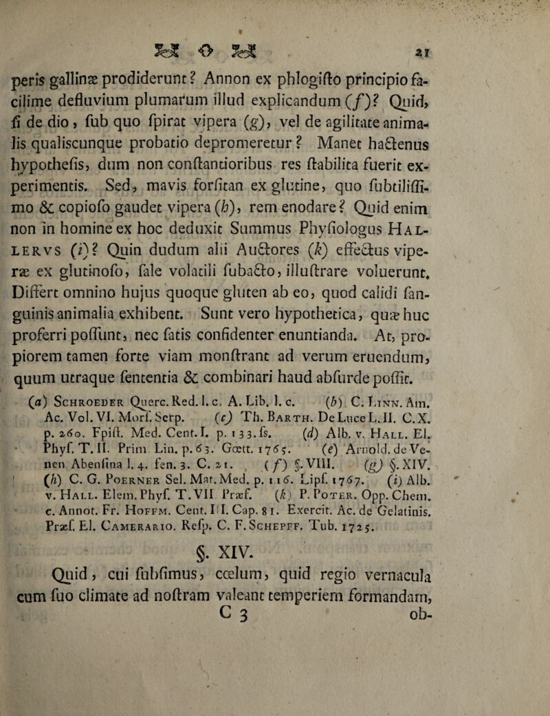 JfeJI O ai peris gallinse prodiderunt ? Annon ex phlogifto principio fa- cilime defluvium plumarum illud explicandum (/)? Quid, fi de dio, fub quo fpirat vipera (g), vel de agilitate anima, lis qualiscunque probatio depromeretur ? Manet haQenus hjpothefis, dum non conftandoribus res ftabilita fuerit ex¬ perimentis. Sed, mavis forlitan ex glutine, quo fubdliffi- mo & copiofo gaudet vipera (h), rem enodare? Quid enim non in homine ex hoc deduxit Summus Phvfioloeus Hal- lervs (i)? Quin dudum alii Auffcores (k) effe£lus vipe¬ rae ex glutinofo, fale volatili fuba&o, illuffrare voluerunt* Differt omnino hujus quoque gluten ab eo, quod calidi fan- guinisanimalia exhibent. Sunt vero hypothetica, qua?huc proferri poffiint, nec fatis confidenter enuntianda. At, pro¬ piorem tamen forte viam monftrant ad verum eruendum, quum utraque fententia & combinari haud abfurdepoffir. (fl) Schroeder Querc. Red. I. c, A. Lib, 1. c. (b) C. Etnn. Am. Ac. Vol. VI. Mori'.Serp. (c) Th. Barth. DeLuceL.il, C.X. р. 2,60. Fpift. Med. Cent. I. p. 1 3 3. fs. (d) Alb. v. Hall. EI. Phyf, T. II. Prini. Liti. p. 63. Goett. 176$. (e) ArnoId.deVe- nen. Abenlina 1. 4. fen. 3. C. 21. ( f) §. VIII. (gj §. XIV. ([h) C. G. Poerner Sei. Mat.Med. p. n 6. Lipf 1767. (i) Alb. v. Hall. Elein, Phyf. T. VII Prasf. (£) P. Poter. Opp. Cheni. с. Annot. Fr. Hoffm. Cent. FI. Gap. 8 1. Exercit.Ac.de Gelatinis. Praef. EI. Camerario. Refp. C. F.Schepff. Tub. 1725. §. XIV. Quid, cui fubfimus, coelum, quid regio vernacula cum fuo climate ad noftram valeant temperiem formandam, C 3 ob- ' ■ S ■ ' -