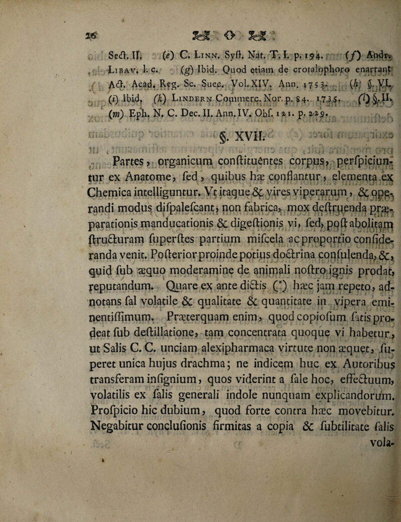 Libav. 1. c. (g) Ibid. Quod etiam de crotalophoro enarrant Adh Acad. Reg. Sc. Suec. Vol. XIV. Ann. 175 3- {h) $..VL (i) Ibidp (K) Lindern Copimerc. Nor. p. 84. 17 3-5. 0) Uh '* r ■■ J v * • * ' ^ 11' i . 3 W * I . . (w) Eph, N. C. Dec. II. Ann. IV. Obf. i»i. p. r/L. ^ §. XVII; )IJ 4ri;K’,;nHirr • v ;’3 f,li: il ,r; V 'fora Partes , organicum conftituentes corpus, perfpiciun- tur ex Anatome, fed > quibus hae conflantur, elementa ex Chemica intelliguntur. Vt itaque & vires viperarum, & qpq,, randi modus difpalefcant, non fabrica, mox d diruenda prae¬ parationis manducationis & digeftionis vi, led, pofl: abolitam ftrufturam fuperftes partium mifcela ac proportio confide- randa venit. Poflerior proinde potius do&rina confulenda, &> quid fub aequo moderamine de animali noftro ignis prodat, reputandum. Quare ex ante diftis (*) haec jam repeto, ad- notans fal volatile & qualitate & quantitate in vipera emb nentiffimum. Praeterquam enim, quod copiofum fatis pro¬ deat fub deftillatione, tam concentrata quoque vi habetur , ut Salis C. C. unciam alexipharmaca virtute non aequet, fu- peret unica hujus drachma; ne indicem huc ex Autoribus transferam infignium, quos viderint a falehoc, effe&uum, volatilis ex falis generali indole nunquam explicandorum. Profpicio hic dubium, quod forte contra haec movebitur. Negabitur conclufionis firmitas a copia &C fubtilitate falis vola-