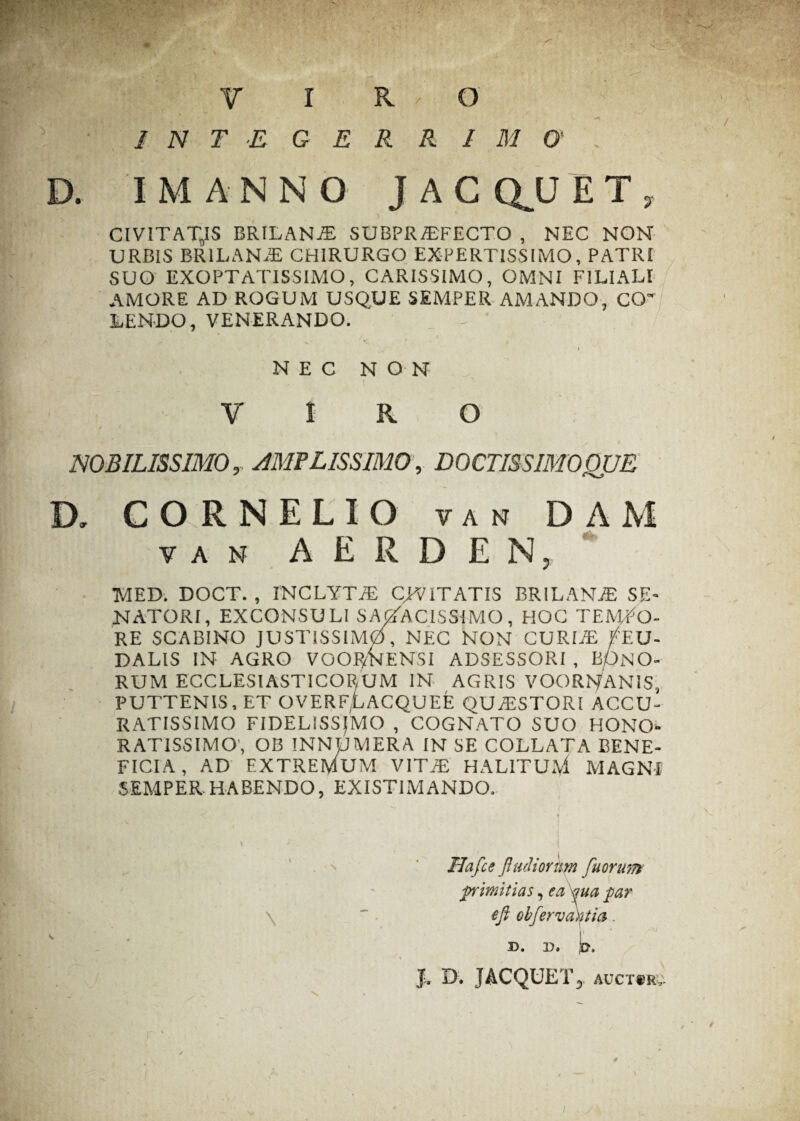 R R I M 0 JACQUE T, CIVITATES BRILANJE SUBPRiTFECTO , NEC NON URBIS BRILANxE CHIRURGO EXPERTISSIMO, PATRI SUO EXOPTATISSIMO, CARISSIMO, OMNI FILIALI AMORE AD ROGUM USQUE SEMPER AMANDO, CO¬ LENDO, VENERANDO. I NEC NON VIRO NOBILISSIMO, AMPLISSIMO, DOCTISSIMOQUE D. CORNELIO van DAM van A E R D E N, MED. DOCT. , INCLYTAE CAVITATIS BRILANAS SE¬ NATORI, EXCONSULI SAGACISSIMO , HOC TEMPO¬ RE SCABINO JUSTISSIMO, NEC NON CURIAE FT.U- DALIS IN AGRO VOORNENSI ADSESSORI , b/)NO- RUM ECCLESIASTICORUM IN AGRIS VOORNANIS, PUTTENIS.ET OVERF(LACQUEE QUA5STORI ACCU¬ RATISSIMO FIDELISSIMO , COGNATO SUO HONO¬ RATISSIMO, OB INNUMERA IN SE COLLATA BENE¬ FICIA , AD EXTREMUM VITAE HALITU.\1 MAGNI SEMPER.HABENDO, EXISTIMANDO. Hafce Jl udiorum fuorum plmitias, ea qua par \ ~ . eft obfervaktia. d. p. t. * * J. D. JACQUET, auctsru • INTEGE D. I M A N N O /