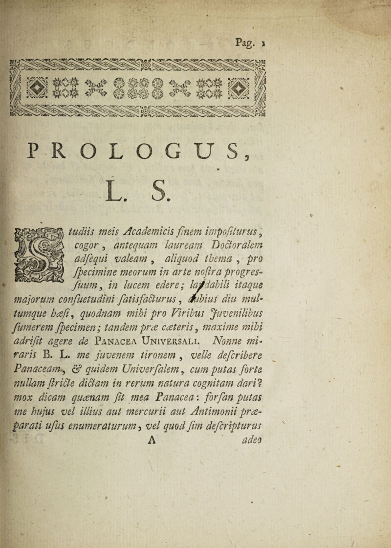 PROLOGUS 5 L. ?* « . - tudiis meis Academicis finem impofiturus, cogor, antequam lauream Bo&oralem adfequi valeam , aliquod thema , pro fpecimine meorum in arte noftra progres- fuum5 edere; laudabili itaque majorum confuetudini fatisfa&urus, mbius diu mul¬ tumque hcefi, quodnam mihi pro Viribus Juvenilibus [umerem fpecimen; tandem prce cceteris, maxime mihi adrifit agere de Panacea Universali. Nonne mi¬ raris B. L. me juvenem tironem , velle defcribere Panaceam ? & quidem Univerfalem, cum putas forte nullam fricte di&am in rerum natura cognitam dari? mox dicam qu cenam ft mea Panacea: for [an putas me hujus vel illius aut mercurii aut Antimonii prae¬ parati ufus enumeraturum, vel quod frn defcripturus A adeo \