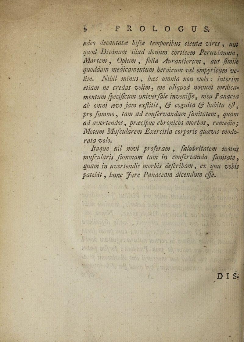 (ideo decantata hifce temporibus cicuta vires 5 aut quod Divinum illud donum corticem Peruvianum, Martem , Opium , folia Aurantiorum , aut fimlle quoddam medicamentum heroicum vel empyrie um ve¬ lim-., Nihil minus 5 omnia non volo : interim etiam ne credas velim 3 aliquod nomini medica• mentum fpecificum univerfale invenijfe 0 mea Panacea ab omni avo jam exjlitit, (2? cognita & habita eft 5 fummo, ta/z* confervandam fanitatem, ^ avertendos, pracipue chronicos morbos, remedio; Motum Mufcularem Exercitia corporis quavis mode¬ rata volo. Itaque nil novi proferam 0 falubritatem motus mufcularis fummam tam in confervanda fanitate, //? avertendis morbis deferibam, ^ qua vobis patebit ? yyr<? Panaceam dicendum effe* s * D I S