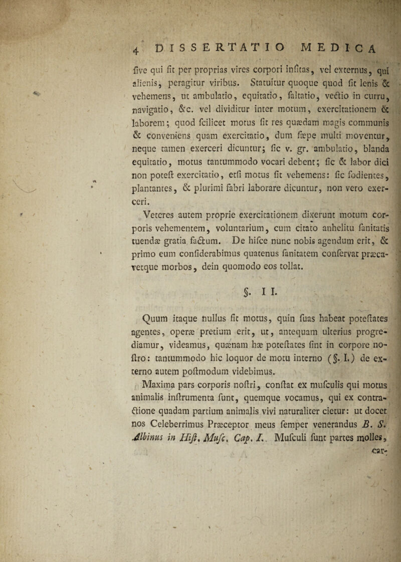 ■ \ J • '/ '• * - • *s } • •- , Uve qui fit per proprias vires corpori infitas, vel externus, qui alienis, peragitur viribus. Statuitur quoque quod fit lenis & vehemens, ut ambulatio, equitatio, faltatio, vedtio in curru, navigatio, &c. vel dividitur inter motum, exercitationem & laborem; quod fcilicet motus fit res quaedam magis communis & conveniens quam exercitatio, dum ftepe multi moventur, neque tamen exerceri dicuntur; fic v. gr. ambulatio, blanda equitatio, motus tantummodo vocari debent; fic & labor dici non poteft exercitatio, etfi motus fit vehemens: fic fodientes, i . ■ plantantes, & plurimi fabri laborare dicuntur, non vero exer¬ ceri. , • 1 Veteres autem proprie exercitationem dixerunt motum cor- poris vehementem, voluntarium, cum citato anhelitu fanitatis tuendas gratia fadfcum. De hifce nunc nobis agendum erit, & primo eum confiderabimus quatenus fanitatem confervae prseca- vetque morbos, dein quomodo eos tollat. §. II. y\ _ \ 4 1 ^ ( , . Quum itaque nullus fit motus, quin fuas habeat potefiates agentes, operte pretium erit, ut, antequam ulterius progre¬ diamur, videamus, quaenam hse potefiates fine in corpore no- liro: tantummodo hic loquor de motu interno (§. I.) de ex¬ terno autem poftmodum videbimus. Maxima pars corporis nofiri, confiat ex nuifculis qui motus animalis infirumenta funt, quemque vocamus, qui ex contra¬ pone quadam partium animalis vivi naturaliter cietur: ut docet nos Celeberrimus Praeceptor meus femper venerandus B. S. Minus in Hifi% Mufc. Cat>, L Mufcuii funt partes molles, car- j r