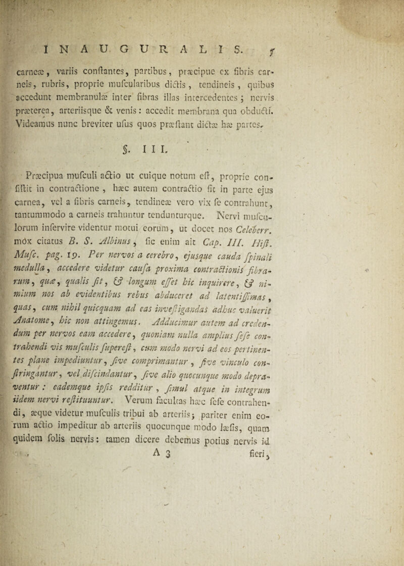 I N A U G U R ALIS. j carneae, variis conflantes, partibus, praecipue ex fibris car¬ neis, rubris, proprie lnufcularibus dictis , tendineis, quibus accedunt membranula: inter fibras illas intercedentes; nervis praeterea, arteriisque & venis: accedit membrana qua obdudi. Videamus nunc breviter ufus quos praeflant dictae hae partes. $. I I L ' • Praecipua mufculi a&io ut cuique notum efir, proprie con¬ fidit in contractione , haec autem contradio fic in parte ejus carnea, vel a fibris carneis, tendinea: vero vix fe contrahunt, tantummodo a carneis trahuntur tendunturque. Nervi mufeil¬ lorum intervire videntur motui eorum, ut docet nos Celeberr. mOx citatus B. S. stibinus , fic enim ait Cap. III. Hift. Mufc. pag. ip. Per nervos a cerebro, ejusque cauda [pinali medulla, accedere videtur caufa proxima contraftionis fibra* rum, aus ^ qualis fit, (fi longum ejfet hic inquirere, ni* mlum nos ab evidentibus rebus abduceret ad latentijjimas , quas, cum nihil qui equam ad eas invefiigandas adhuc valuerit sinat orne, hic non attingemus. Adducimur autem ad crcden- dum per nervos eam accedere, quoniam nulla amplius fefe con¬ trahendi vis muficulis fiuperefi, modo wrw ad eos pertinen¬ tes plane impediuntur, five comprimantur, yfog vinculo con¬ fit ingantur , vel difeindantur, five alio quocunque modo depra- ventui . eademque ipjls redditur , fimul atque in intectum iidem nervi refiituuntur. Verum facultas haec fefe contrahen¬ di, aeque videtur muficulis tribui ab arteriis 5 pariter enim eo¬ rum adio impeditur ab arteriis quocunque modo itefis, quam, quidem folia nervis: tamen dicere debemus potius nervis id ** * 1