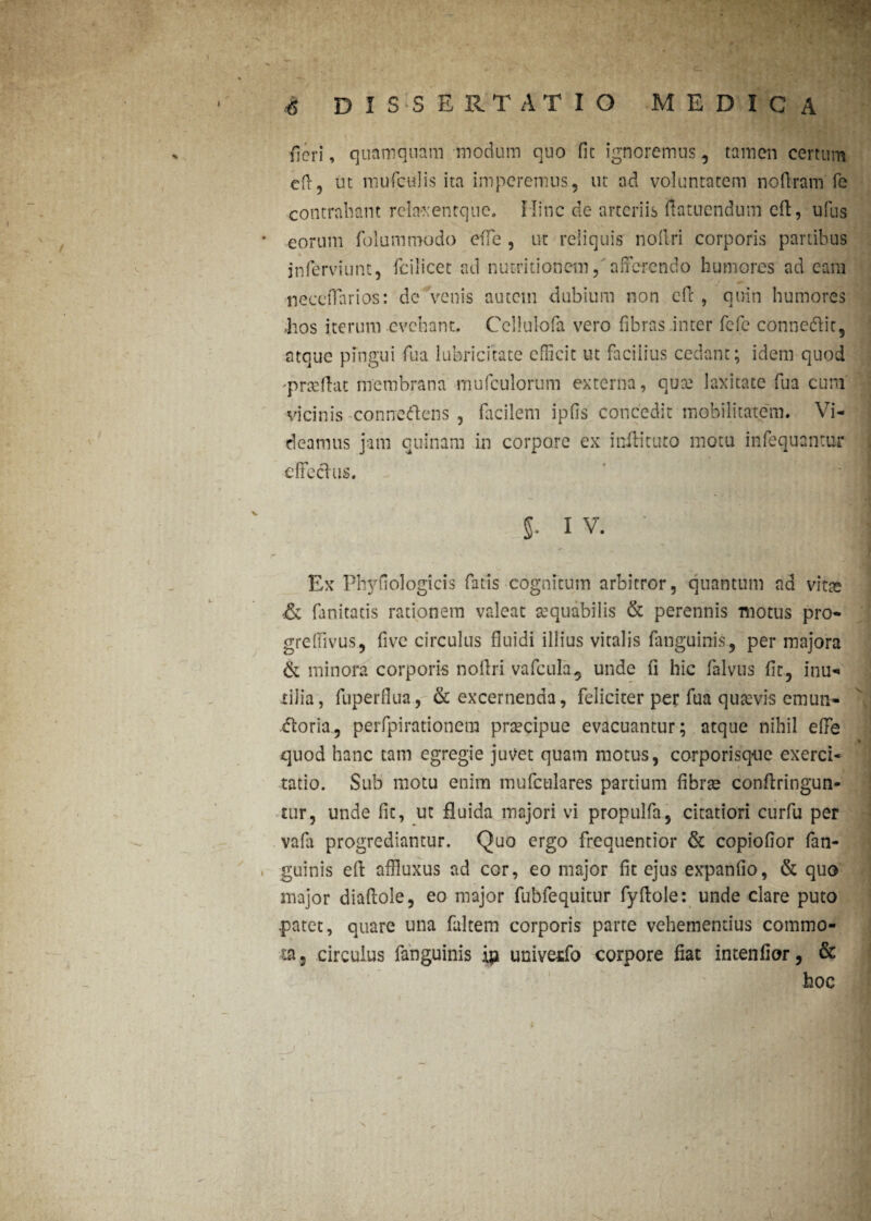 fieri, quamquam modum quo fit ignoremus, tamen certum cft, ut mufculis ita imperemus, ut ad voluntatem nofiram fe contraham rclaxentquc» Mine de arteriis flatuendum cft, ufus * eorum folummodo ede , ut reliquis nollri corporis partibus jnferviunt, fcilicct ad nutri donem, afferendo humores ad e ara necelFarios: de venis autem dubium non eft , quin humores .hos iterum evehant. Cellulofa vero fibras .inter fefc connedlit, atque pingui fua lubricitate efHcic ut facilius cedant; idem quod 'prseftat membrana mufculorum externa, que laxitate fua cuni vicinis connedtens , facilem ipds concedit mobilitatem. Vi¬ deamus jam cuinam in corpore ex inftituto motu infequantur elFeclus. 5- i v. • ff | Ex Pltydologicis fatis cognitum arbitror, quantum nd vitse & fanitatis rationem valeat aequabilis & perennis motus pro- gredivus, five circulus fluidi illius vitalis fanguinis, per majora & minora corporis nollri vafcula, unde fi hic falvus fit, inu¬ tilia, fuperfiua, & excernenda, feliciter per fua quavis emun¬ ctoria, perfpirationera prtecipue evacuantur; atque nihil ede quod hanc tam egregie juvet quam motus, corporisque exerci¬ tatio. Sub motu enim mufculares partium fibrae confringun¬ tur, unde fit, ut fluida majori vi propulfa, citatiori curfu per vafa progrediantur. Quo ergo frequentior & copiofior fan¬ guinis ell affiuxus ad cor, eo major fit ejus expando, & quo major diaftole, eo major fubfequitur fyflole: unde clare puto .patet, quare una faltem corporis parte vehementius commo¬ ta, circulus fanguinis ip univetfo corpore fiat intendor, & hoc / x