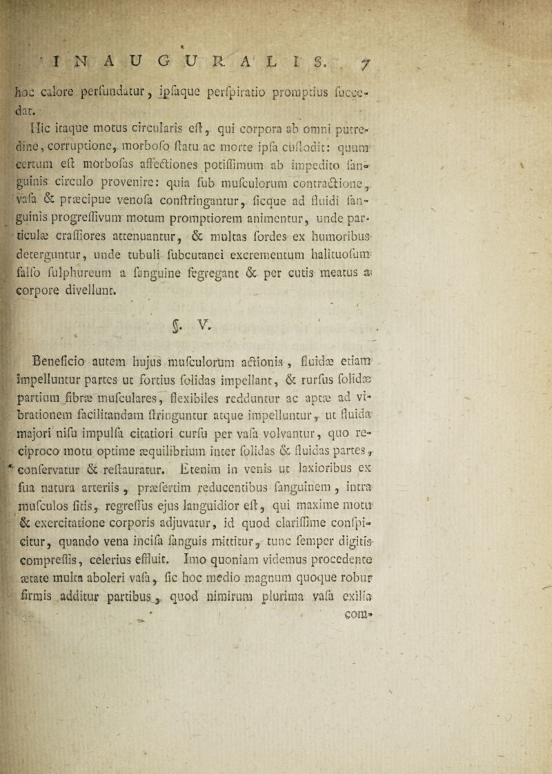 V « INAUGUR.ALI S. hoc calore perfundatur, ipfaque perfpiratio promptius fuc,ce¬ dat. Ilie itaque motus circularis eft, qui corpora ab omni putre¬ dine, corruptione, morbofo flatu ac morte ipfa cuflodit: quum certum eft morbofas affedliones poti (limum ab impedito fan» guinis circulo provenire: quia fub mufculoruni contractione, vafa & prtecipue venofa confringantur, ficquc ad fluidi (an¬ guinis progreflivum motum promptiorem animentur, unde par- ticulse craffiores attenuantur, & multas fordes ex humoribus deterguntur, unde tubuli fubcutanei excrementum halituofum falfo fulphureum a fanguine fegregant 6c per cutis meatus x corpore divellunt. * t J. v. H, , * i Beneficio autem hujus mufculoruni aftionis, fluidae edam impelluntur partes ut fortius folidas impellant, & rurfus folidce partium fibrae mufculares, flexibiles redduntur ac aptee ad vi¬ brationem facilitandam flringuntur atque impelluntur r ut fluida majori nifu impulfa citatiori curfu per vafa volvantur, quo re¬ ciproco motu optime aequilibrium inter folidas & fluidas partes r confervatur & reflauratur. Etenim in venis ut laxioribus ex fua natura arteriis, praefertim reducentibus fanguinem , intra niufculos litis, regreflus ejus languidior elt, qui maxime motu & exercitatione corporis adjuvatur, id quod clariffime confpi- citur, quando vena incifa fanguis mittitur, tunc femper digitis comprefiis, celerius effluit. Imo quoniam videmus procedente setate inulta aboleri vafa, lic hoc medio magnum quoque robur firmis additur partibus,, quod nimirum plurima vafa exilia i \