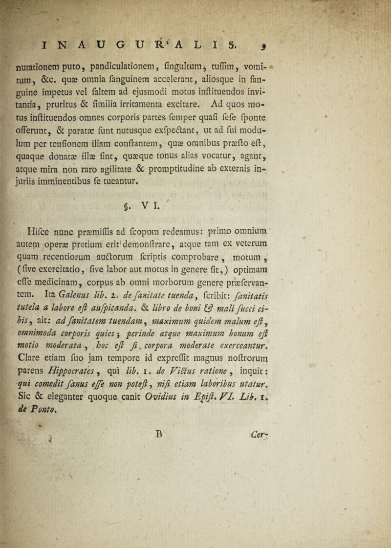 I N A U G U R* A L I S. * nutationem puto, pandiculationem, (Ingultum, tuffirn, vomi¬ tum, &c. quae omnia fanguinem accelerant, aliosque in (an¬ guine impetus vel (altem ad ejusmodi motus infiituendos invi¬ tantia, pruritus & fimilia irritamenta excitare. Ad quos mo¬ tus inftituendos omnes corporis partes femper quafi fefe (ponte offerunt, & paratae funt nutusque exfpe&ant, ut ad fui modu¬ lum per tenfionem illam confcantem, quae omnibus prsedo ed, quaque donatae ilice fint, quteque tonus alias vocatur, agant, atque mira non raro agilitate & promptitudine ab externis in¬ juriis imminentibus fe tueantur. §. V L Hifce nunc prsemiflis ad fcopum redeamus: primo omnium autem operae pretium erit1 demondrare, atque tam ex veterum quam recentiorum au&orum feriptis comprobare , motum , (dve exercitatio, (ive labor aut motus in genere (it,) optimam effe medicinam, corpus ab omni morborum genere praefervan- tem. Ita Galenus lib. z. de fanitate tuenda, feribit: fanitatis tutela a labore eft aufpicanda. & libro de boni £$? mali fucci ci¬ bis , ait: adfanitatem tuendam, maximum quidem malum eft 0 omnimoda corporis quies 3 perinde atque maximum bonum eft motio moderata , hoc eft fe. corpora moderate exerceantur. Clare etiam fuo jam tempore id expreflit magnus nodrorum parens Hippocrates , qui lib. 1. de Vibius ratione, inquit: qui comedit fanus ejje non poteft, ni fi etiam laboribus utatur. Sic & eleganter quoque canit Ovidius in Epift. VL Lib. r. de Ponto. B Cer-