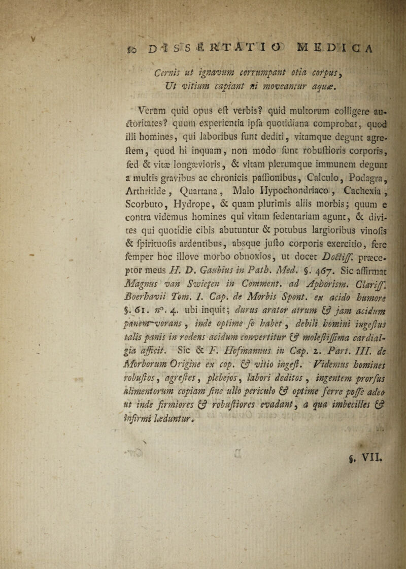 o Cernis ut ignavum corrumpant otia corpus , Ut vitium capiant ni moveantur aquts. Verum quid opus eft verbis? quid multorum colligere au. doritates? quum experientia ipfa quotidiana comprobat, quod illi homines? qui laboribus fune dediti, vitamque degunt agre- Hem, quod hi inquam, non modo ffint robuftioris corporis, fed & vitae longaevioris, & vitam plerumque immunem degunt a multis gravibus ac chronicis paffionibus, Calculo, Podagra, Arthritide, Quartana, IVlalo Hypochondriaco, Cachexia, Scorbuto, Hydrope, & quam plurimis aliis morbis; quum e contra videmus homines qui vitam fedentariam agunt, & divi¬ tes qui quotidie cibis abutuntur & potubus largioribus vinofis & fpiricuofis ardentibus, absque jufto corporis exercitio, fere femper hoc illove morbo obnoxios, ut docet Doftijf. praece¬ ptor meus II. D. Gaubius in Path. Med. §. 467. Sic affirmat Magnus van Swiefen in Comment. ad Aphorism. Clarijf. Boerhavii Tom. I. Cap. de Morbis Spont. ex acido humore §- <51. n°. 4. ubi inquit; durus arator atrum & jam acidum panenjrvorans , inde optime fe habet, debili homini ingeftus talis panis in rodens acidum convertitur £5? molejliffima cardial- gia afficit. Sic & F. Hofmannus in Cap. z. Part. III. de Morborum Origine ex cop. C? vitio ingefi. Videmus homines robuftos, agreftes, plebejos, labori deditos , ingentem prorfus alimentorum copiam fine ullo periculo & optime ferre poffie adeo ut inde firmiores & robufliores evadant, a qua imbecilles & infirmi luduntur. •*“r VII.