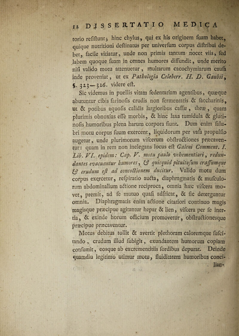 * » t torio refigunt3 hinc chylus, qui ex his originem luam habet, quique nutritioni deftinatus per univerfum corpus diftribui de¬ bet, facile vitiatur, unde non primis tantum nocet viis, fed labem quoque fuam in omnes humores diffundit, unde merito nifi valido motu attenuetur , multarum cacochymiarum caufa inde proveniat, ut ex Pathologici Celeberr. H. D. Gaubii, §. 323 — 316. videre eff. Sic videmus in puellis vitam fedentariam agentibus, quaeque abutuntur cibis farinofis crudis non fermentatis & faccharinis, ut & potibus aquofis calidis largioribus caffae , these , quam plurimis obnoxias effe morbis, & hinc laxa tumidula & gluti- nofis humoribus plena harum corpora fiunt. Dum enim falu- bri motu corpus fuum exercent, liquidorum per vafa propulfio augetur, unde plurimorum vifcerum obftru&iones praecaven¬ tur: quam in rem non inelegans locus eft Galeni Comment. I. Lib. VI. epulem: Gap. V. motu paulo fuehementiori, redun¬ dantes evacuantur humores, quicquid pituitoftum crajfumque & crudum eft ad concoftionem ducitur. Valido motu dum corpus exe.rcetur, refpiratio aufta, diaphragmatis & mufculo- rum abdominalium a&ione reciproca, omnia htec vifcera mo¬ vet, premit, ad fe mutuo quafi adfricat, & fic deterguntur omnia. Diaphragmatis enim aftione citatiori continuo magis magisque praecipue agitantur hepar & lien, vifcera per fe iner¬ mia, & exinde horum officium promovetur, obftruiftionesque praecipue praecaventur. Motus debitus tollit & avertit plethoram caloremque fufci- tando , crudum illud fubigit, exundantem humorum copiam eonfumit, eosque ab excrementitiis fordibus depurat. Deinde quamdiu legitimo utimur motu , fluiditatem humoribus conci- lian- * / 1 - - \