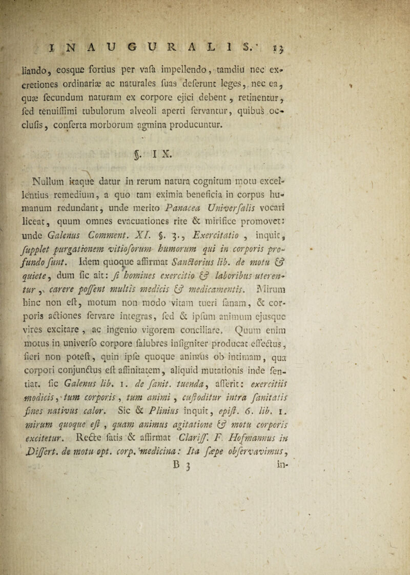 liando, eosque fortius per vafa impellendo, tamdiu nec ex* cretiones ordinarise ac naturales fuas deferunt leges, nec ea, quse fecundum naturam ex corpore ejici debent, retinentur, fed tenuiiTimi tubulorum alveoli aperti fervantur, quibus .oc- clufis, conferta morborum agmina producuntur. 5- i x. Nullum itaque datur in rerum natura cognitum motu excel¬ lentius remedium, a quo tam eximia beneficia in corpus hu¬ manum redundant, unde merito Panacea Univerfalis vocari liceat, quum omnes evacuationes rite & mirifice promovet: unde Galenus Comment. XI. §. 3., Exercitatio , inquit, fupplet purgationem vitioforum humorum qui in corporis pro¬ fundo funt. Idem quoque affirmat Sanciorius Jib. de motu (fi quiete, dum fic ait: fi homines exercitio (fi laboribus ut er en* tur ,v carere pojfient multis medicis (fi medicamentis. Mirum hinc non ell, motum non modo vitam tueri fanam, & cor¬ poris acfiones fervare integras, fcd & ipfum animum ejusque vires excitare , ac ingenio vigorem conciliare. Quum enim motus in univerfo corpore falubres infigniter producat effieclus, fieri non potefl, quin ipfe quoque animtis ob intimam, qua corpori conjunftus efl affinitatem, aliquid mutationis inde fen- tiat. fic Galenus lib. 1. de fianit. tuenda, aderit: exercitiis modicis, tum corporis , tum animi, cuftoditur intra fianitatis fines nativus calor. Sic & Plinius inquit, epift. 6. lib. 1, mirum quoque eft , quam animus agitatione (fi motu corporis excitetur. Refte fatis <3c affirmat Clarijf. F Hofmannus in Differt, de motu opi. corp. ''medicina: Ita [cepe obfervavimus, B 3 in- /