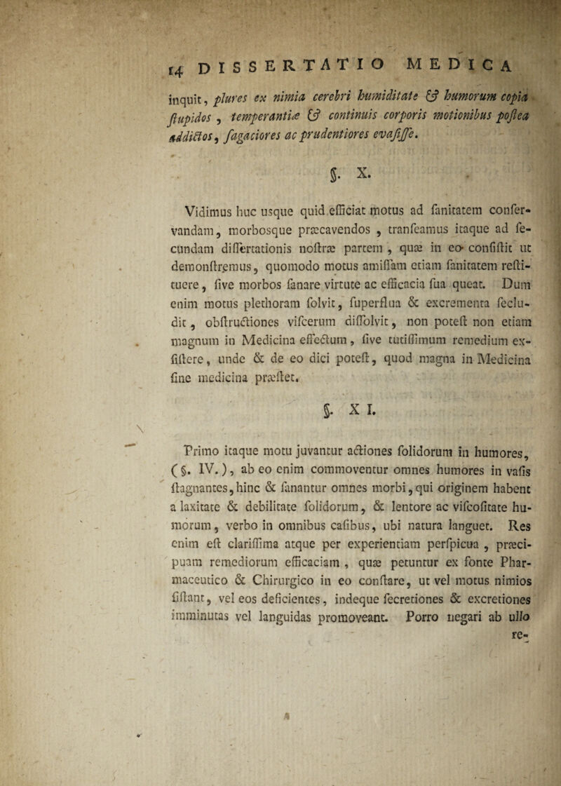inquit, plures ex nimia cerebri humiditate £5? humorum copia fiupidos j temperanti<e £5? continuis corporis motionibus poftea addiffoS) fagaciores ac prudentiores evafijfe. §. x. Vidimus huc usque quid efficiat motus ad fanitatem confer* vandam, morbosque praecavendos , tranfeamus itaque ad fe¬ cundam diflertationis noftrse partem , qute in eo- confidit ut demondremus, quomodo motus amiflam etiam fanitatem refti- tuere, five morbos fanare virtute ac efficacia fua queat. Dum enim motus plechoram folvit, fuperflua & excrementa fcclu- dit, obdrucliones vifcerum didolvit , non poted non etiam magnum in Medicina efFedium, dve tutiffimum remedium ex- fidere, unde & de eo dici poted, quod magna in Medicina fine medicina pradlet. 5-' x 1. / • ; 11 X ' Primo itaque motu juvantur a&iones folidorum in humores, ( §. IV. ), ab eo enim commoventur omnes humores in vafis ftagnantesjhinc & fanantur omnes morbi,qui originem habent a laxitate & debilitate folidorum, & lentore ac vifcofitate hu¬ morum 5 verbo in omnibus cafibus, ubi natura languet. Res enim ed clariffima atque per experientiam perfpicua , prteci- puam remediorum efficaciam , qute petuntur ex fonte Phar¬ maceutico & Chirurgico in eo condare, ut vel motus nimios fidant, vel eos deficientes, indeque fecretiones & excretiones imminutas vel languidas promoveant. Porro negari ab ullo re- 1 A