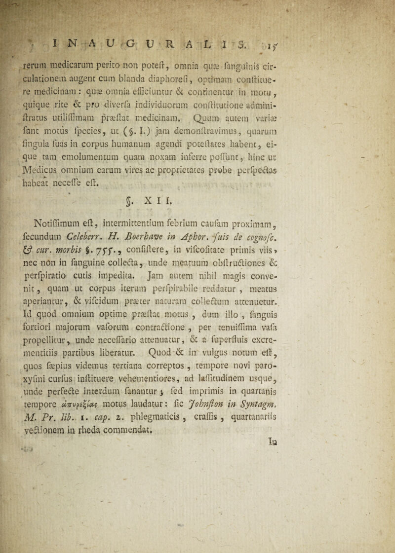 m rerum medicarum perito non potefr, omnia quce (anguinis cir¬ culationem augent cum blanda diaphoreO, optimam cqnditue- re medicinam : cute omnia efficiuntur & concinentur in motu 7 quique rite & pro diverfa individuorum conditutione admitti* (Iratus utiliffimam praedat medicinam. Quum autem varia? fiant motus fpecies, ut (§. I.) jam demondravimus, quarum fingula luas in corpus humanum agendi potedates habent, ei- que tam emolumentum quam noxam inferre podiint, hinc ut Medicus omnium earum vires ac proprietates probe perfpe&as habeat necefle ed. §. x I I. Notiffimum ed, intermittentium febrium caufam proximam, fecundum Celeberr. H. Boerhave in Aphor. -fuis de cegnofc. £5? cur. morbis §. confidere, in vifcohtate primis viis» nec non in fanguine colle&a, unde meatuum obdru&iones & perfpiratio cutis impedita. Jam autem nihil magis conve¬ nit , quam ut corpus iterum perfpirabilc reddatur , meatus aperiantur, & vifeidum praeter naturam colieclum attenuetur. Id quod omnium optime prtedat motus , dum illo , fanguis fortiori majorum vaforum contractione , per tenuiffima vafes propellitur, unde necefiario attenuatur, & a fuperhuis excre- menticiis partibus liberatur. Quod & in vulgus notum ed, quos fsepius videmus tertiana correptos, tempore novi paro- xyfmi curfus indituere vehementiores, ad lafficudinem usque, unde perfe&e interdum fanantur -y fed imprimis in quartanis tempore motus laudatur: fic Johnfton in Syntagm, M. Fr. Jib. 1. cap. z. phlegmaticis, craffis, quartanariis ve&ionem in rlieda commendat. In >