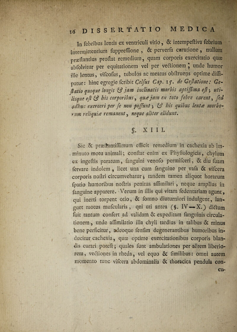 . * , JP' ' X. * > • / ' : l5 DISSERTATIO medica In febribus lentis ex ventriculi vitio, & intempeftiva febrium Intermittentium fuppreffione , & perverfa curatione, nullum prsedantius proilat remedium, quam corporis exercitatio quas abfolvitur per equitationem vel per veaionem \ unde humor ille lentus, vifcofus, tubulos ac meatus obftruens optime diffi- patur: hinc egregie fcribit Celfus Gap. ip. de Geflatione: Ge- (latio quoque longis & jam inclinatis morbis aptiffima efl 3 uti- Usque efl & his corporibus, qua jam ex toto febre carent, fed $dkuc exerceri per fe non poffunt 3 £5? his quibus lenta morbo- Yum reliquia remanent, neque aliter eliciunt. * , ' : * ■ * !. §. XIII. Sic & prseftantiflimum efficit remedium in cachexia ab im¬ minuto motu animali; conflat enim ex Phyfiologicis, chylum ex ingedis paratum, fanguini venofo permifceri, & diu fuam fervare indolem , licet una cum fanguine per vafa & vifcera corporis noflri circumvehatur 3 tandem tamen aliquot horarum fpaxio humoribus noflris penitus affimilari , neque amplius in fanguine apparere. Verum in illis qui vitam fedentariam agunt, qui inerti torpent otio, & fomno diuturniori indulgent, lan¬ guet motus mufcularis, qni uti antea (§. IV —X.) didlum fuit tantum confert ad validam & expeditam fanguinis circula¬ tionem , unde affimilatio illa chyli tardius in talibus & minus bene perficitur, adeoque fenfim degenerantibus humoribus in¬ ducitur cachexia, qute optime exercitationibus corporis blan¬ dis curari potefl; quales funt ambulationes per aerem liberio¬ rem, vectiones in rheda, vel equo 6c fimilibus: omni autem momento tunc vifcera abdominalia & thoracica pendula con¬ ea-