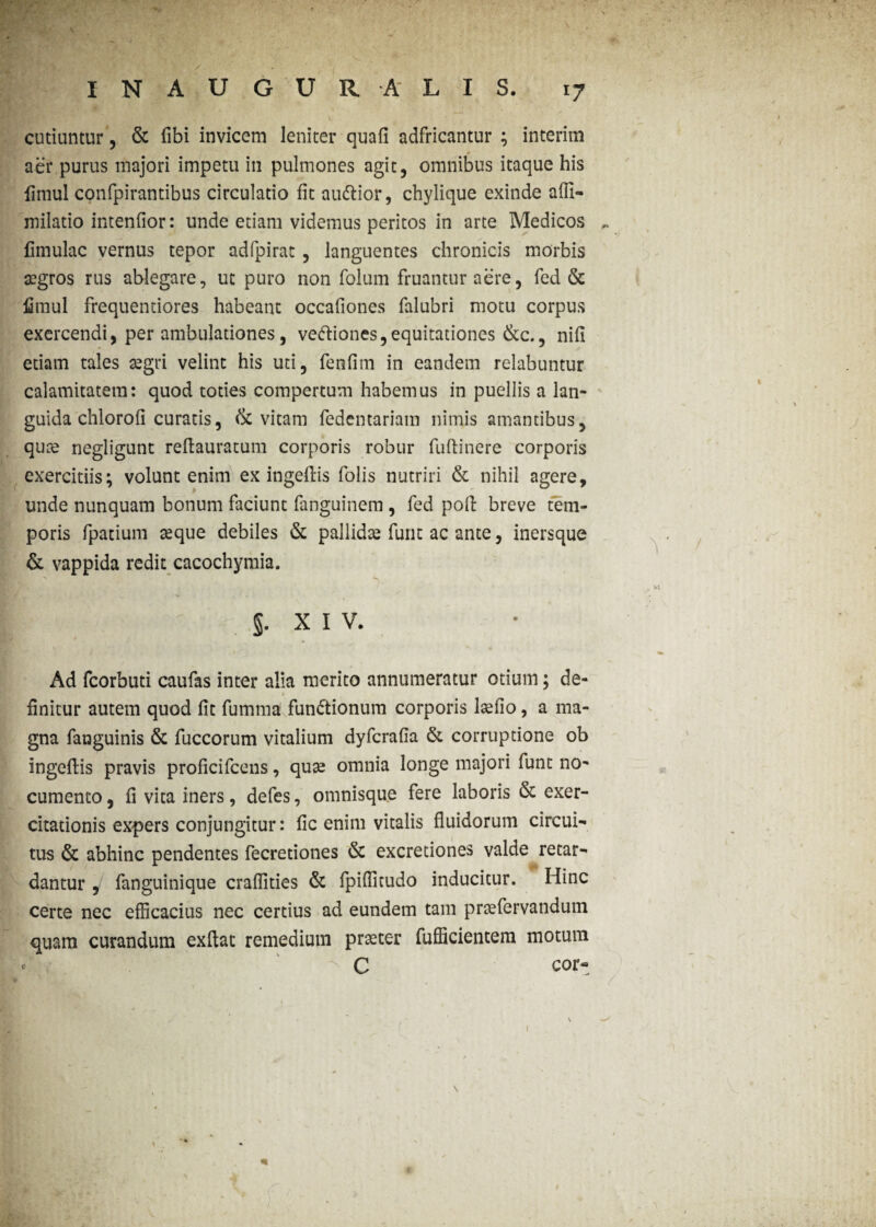 cuduntur, & fibi invicem leniter quafi adfricantur ; interim aer purus majori impetu in pulmones agit, omnibus itaque his fimul confpirantibus circulatio fit audior, chylique exinde affi- milatio intendor: unde edam videmus peritos in arte Medicos ^ fimulac vernus tepor adfpirat, languentes chronicis morbis aegros rus ablegare, ut puro non folum fruantur aere, fed & fimul frequentiores habeant occafiones falubri motu corpus exercendi, per ambulationes, veftiones,equitationes &c., nifi edam tales aegri velint his uti, fenfim in eandem relabuntur calamitatem: quod toties compertum habemus in puellis a lan¬ guida chlorofi curatis, & vitam fedentariam nimis amantibus, qute negligunt reflauratum corporis robur fuftinere corporis exercitiis; volunt enim ex ingeflis folis nutriri & nihil agere, unde nunquam bonum faciunt fanguinem , fed poli breve tem¬ poris fpatium seque debiles & pallidae furit ac ante, inersque & vappida redit cacochymia. m: v . •. §. XIV. St-* ^ a Ad fcorbuti caufas inter alia merito annumeratur otium; de- * finitur autem quod fit fumma fun&ionum corporis laefio, a ma¬ gna fanguinis & fuccorum vitalium dyfcrafia & corruptione ob ingeflis pravis proficifcens, quse omnia longe majori funt no¬ cumento , fi vita iners, defes, omnisque fere laboris & exer- citationis expers conjungitur: fic enim vitalis fluidorum Circuit tus & abhinc pendentes fecredones & excretiones valde retar¬ dantur , fanguinique craffities & fpiffitudo inducitur. Hinc certe nec efficacius nec certius ad eundem tam praefervandum quam curandum exftat remedium praeter fufficientem motum C cor- r I IKr..' Ki > \ 1 «k