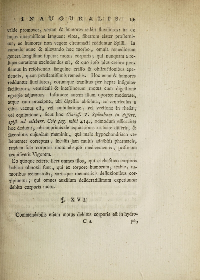 valde promovet, verum & humores reddit fluxiliores: ica ex hujus intermiflione languent vires, fibrarum elater profterni- tur, ac humores non vegete circuma&i redduntur Spiffi. In curando nunc & allevando hoc morbo , omnia remediorum genera longiflime fuperat motus corporis 5 qui nunquam a re¬ liqua curatione excludendus efl, & quo ipfo plus crebro prte- ilamus in refolvendo fanguine crafTo & obftruflionibus ape¬ riendis, quam prtelhntiffimis remediis. Hoc enim & humores redduntur fluxiliores, eorumque tranfitus per hepar infigniter facilitatur ; ventriculi & inteftinorum motus cum digeflione egregie adjuvatur. Inftituere autem illum oportet moderate, atque tum praecipue, ubi digeftio abfoluta, ac ventriculus a cibis vacuus eft, vel ambulatione, vel vettione in rheda , vel equitatione , flent hoc Clariff. T. Sydenham in differt, epifl. ad ceUberr. Cole pag. mihi 414., admodum efficaciter hoc deduxit, ubi imprimis de equitationis utilitate difleric, & facerdotis cujusdam meminit, qui malo hypochondriaco ve¬ hementer correptus , incalfis jam multis adhibitis pharmacis, tandem folo corporis motu absque medicamentis, priftinum acquifiverit Vigorem. Eo quoque referre licet omnes illos, qui cachedtico corporis habitui obnoxii funt, qui ex torpore humorum, fcabie, tu¬ moribus sedematofis, variisque rheumaticis defluxionibus cor¬ ripiuntur ; qui omnes auxilium defideratiffimum experiuntur debito corporis motu. 5. X V I. Commendabilis etiam motus debitus corporis efl; in hydro- C % ps j