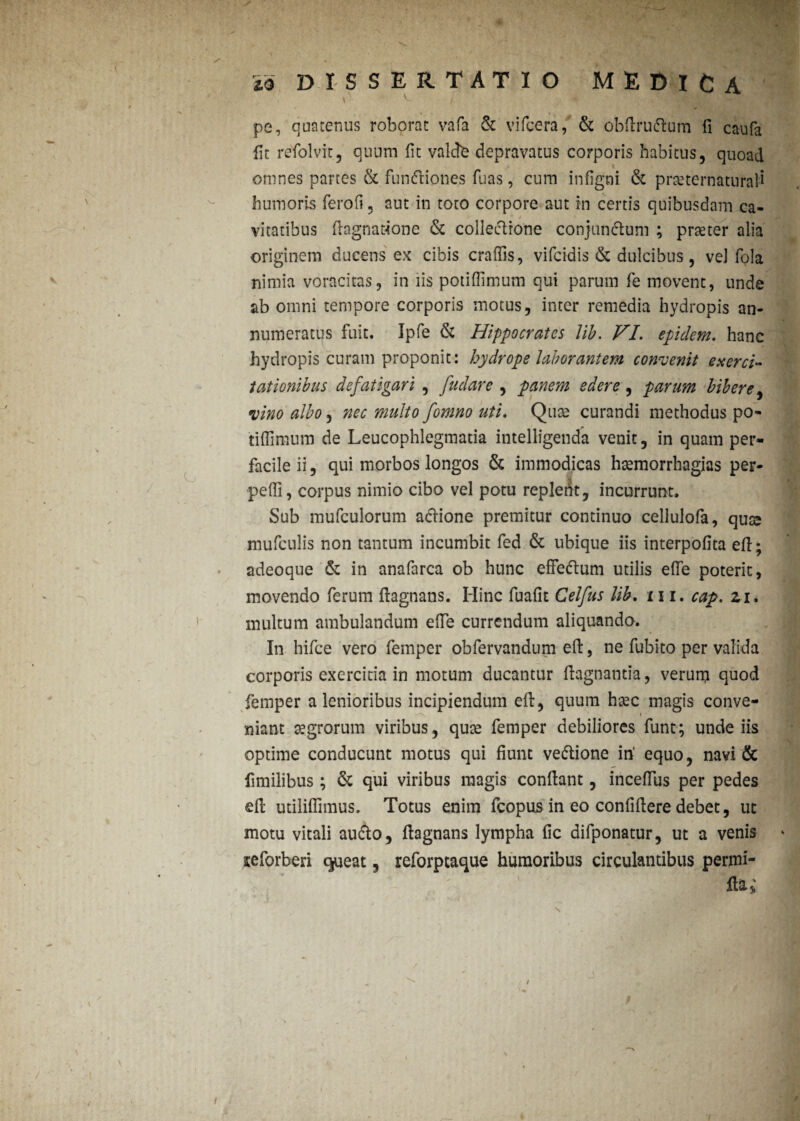 .... \ ^ ) pe, quatenus roborat vafa & vifcera, & obftrudtum fi caufa fit refolvit, quum fit valete depravatus corporis habitus, quoad omnes partes & fundtiones fuas, cum infigni & praeternatural* humoris ferofi, aut in toto corpore aut in certis quibusdam ca¬ vitatibus ftagnawone & collectione conjunctum ; prteter alia originem ducens ex cibis craffis, vifeidis & dulcibus, vel fola nimia voracitas, in iis potiflimum qui parum fe movent, unde ab omni tempore corporis motus, inter remedia hydropis an¬ numeratus fuit. Ipfe & Hippocrates lib. VI. epulem, hanc hydropis curam proponit: hydrope laborantem convenit exerci¬ tationibus defatigari , fudare , panem edere, parum bibere, vino albo, nec multo fomno uti. Quae curandi methodus po- tiflimum de Leucophlegmatia intellfgenda venit, in quam per¬ facile ii, qui morbos longos & immodicas hsemorrhagias per¬ pelli, corpus nimio cibo vel potu replent, incurrunt. Sub mufculorum actione premitur continuo cellulofa, quee mufculis non tantum incumbit fed & ubique iis interpofita eft; adeoque & in anafarca ob hunc effedtum utilis e(Te poterit, movendo ferum ftagnans. Hinc fuafit Celfus lib. 111, cap. zi, multum ambulandum ede currendum aliquando. In hifce vero femper obfervandum eft, ne fubito per valida corporis exercitia in motum ducantur ftagnantia, verum quod femper a lenioribus incipiendum eft, quum haec magis conve¬ niant aegrorum viribus, qute femper debiliores funt; unde iis optime conducunt motus qui fiunt vedtione in' equo, navi & fimilibus ; & qui viribus magis conftant, inceftiis per pedes eft utiiiflimus. Totus enim fcopus in eo confiftere debet, ut motu vitali audto, ftagnans lympha fic difponatur, ut a venis seforberi queat, reforptaque humoribus circulantibus permi- Obl; / s. < /