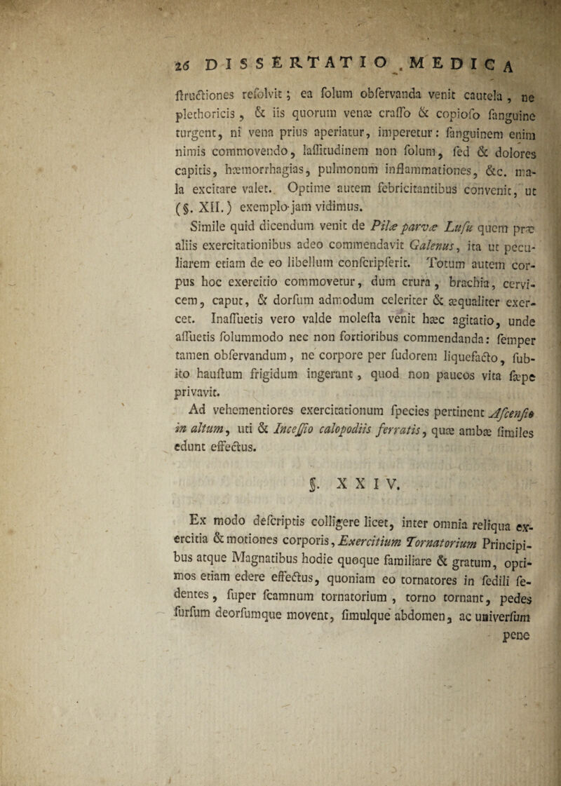 % 16 DISSERTATIO. MEDICA flruttiones refolvit; ea foluin obfervanda venit cautela , ne plethoricis , & iis quorum vente craffo & copiofo fanguine turgent, ni vena prius aperiatur, imperetur: fanguinem enim nimis commovendo, laffitudinem non folum, fed 6c dolores capitis, hcemorrhagias, pulmonum inflammationes, &c. ma¬ la excitare valet. Optime autem febricitantibus convenit, ut (§. XII.) exemplo-jam vidimus. Simile quid dicendum venit cie Pilee parvee Lufu quem prne aliis exercitationibus adeo commendavit Galenus, ita ut pecu¬ liarem etiam de eo libellum confcripferit. Totum autem cor¬ pus hoc exercitio commovetur, dum crura, brachia, cervi¬ cem, caput, & dorfum admodum celeriter & «qualiter exer¬ cet. InafTuetis vero valde molefta venit hsec agitatio, unde afluetis folumniodo nec non fortioribus commendanda: femper tamen obfervandum, ne corpore per fudorem liquefacio, fub- ito hauflum frigidum ingerant, quod non paucos vita f«pe privavit. Ad vehementiores exercitationum fpecies pertinent dfcenfi* in altum, uti & InceJJio calopodiis ferratis, qu« ambae fimiles edunt effectus- 5. xxi v. Ex modo deferiptis colligere licet, inter omnia reliqua ex¬ ercitia & motiones corporis, Exercitium Tornatorium Principi¬ bus atque Magnatibus hodie quoque familiare & gratum, opti¬ mos etiam edere effeftus, quoniam eo tornatores in fedili fe¬ rentes , fuper fcamnum tornatorium, torno tornant, pedes furfum deorfumque movent, fimulque abdomen, acuaiverfum pene