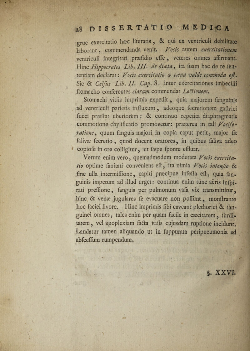 / iS DISSERTATIO medica grue exercitatio hasc literatis, & qui ex ventriculi debilitate laborant, commendanda venit. Vocis autem exercitationem ventriculi integritati prtefidio ede , veteres omnes affirmant, ilinc Hippocrates Lib. III. de di<zta, ita luam hac de re fen- tentiam declarat: Vocis exercitatio a aena valde commoda efi. Sic & Celfus Lib. II. Cap. 8. inter exercitationes imbecilli fiomacho conferentes claram commendat Leftionem. Stomachi vitiis imprimis expedit , quia majorem fanguinis ad ventriculi parietis influxum , adeoque fecretioncm gaflrici fucci prteflat uberiorem : & continuo repetita diaphragmatis commotione chylificatio promovetur: prteterea in tali Vocife¬ ratione , quum fanguis majori in copia caput petit, major fit falivte fecretio , quod docent oratores, in quibus faliva adeo * copiofe in ore colligitur, ut fiepe fponte effluat. Verum enim vero, quemadmodum moderata Vocis exercita¬ tio optime fanitati conveniens efi:, ita nimia Vocis intenfio & fine ulla intermifiione, capiti praecipue infefla efi, quia {an¬ guinis impetum ad illud urget: continua enim tunc aeris infpi- rati preflione, fanguis per pulmonum vafa vix transmittitur, hinc & vente jugulares fe evacuare non pofiunt, monfirante hoc faciei livore. Hinc imprimis fibi caveant plethorici & fan- guinei omnes, tales enim per quam facile in csecitatem, furdi- tatem, vel apoplexiam fafta vafis cujusdam ruptione incidunt. Laudatur tamen aliquando ut in fuppurata peripneumonia ad abfcefium rumpendum* I y *■ < ) f m ~ \ . . / §. XXVL. > / i. . ' ) . , Jks V.* ■ ' • • 1 A' ' \ % i