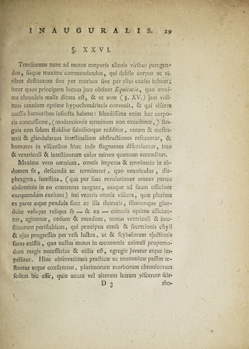 . n » 'A( rtT-*fr ' \ <y, ,v ,\ .* ■ ' 4 ^ .i * *’i > » ' V '■ ■*• ; • »• INAUGURA LIS, 29 I | -i ‘5. X X V I. Tranfearaus nunc ad motus corporis alienis viribus peragen* dos, iisque maxime commendandos, qui debile corpus ac vi¬ ribus de 11 i tu tum flve per morbos live per alias caufas habent; inter quos principem locum jure obtinet Equitatio, qux maxi¬ me chronicis malis dicata eft, dc ut ante (§. XV.) jam vidi¬ mus omnium optime hypochondriacis convenit, dc qui vifcera craffis humoribus infarcta habent: blandiffima enim hac corpo- ris concuffione, (moderationis terminum non excedente,) (an¬ guis non folum fluidior fubtiliorque redditur, verum dc mefen- terii dc glandularum intellinalium obftrucliones referantur, dc humores in vifceribus hinc inde flagnantes difeutiuntur, imo dc ventriculi dc intellinorum calor mirum quantum accenditur. fcl ' 4 V Maxime vero omnium , omnis impetus dc terminatio in ab¬ domen fit, defeendit ac terminatur, quo ventriculus , dia¬ phragma, inteflina, (qua per fuas revolutiones omnes partes abdominis in eo contentas tangunt, easque ad fuum officium exequendum excitant) imi ventris omnia vifcera, quae plurima ex parte aeque pendula funt ac illa thoracis, illorumque glan¬ dulae vafaque reliqua fe — dc ex — cfetoria optime afficiun¬ tur, agitantur, cedunt dc recedunt, motus ventriculi dc inte- ftinorum perillalticus, qui prxeipua caufa dc fecretionis chyli dc ejus progreffiirs per vafa laclea, ut dc fcybalorum ejedlionis foras exiflit, quo nullus motus in oeconomia animali propemo- dum magis neceffarius dc utilis efl, egregie juvatur atque im¬ pellitur. Hinc obfervationes prafticae ac anatomicae paffim re¬ flantur atque confirmant, plurimorum morborum chronicorum fedem hic e fle, quia'unum vel alterum horum ,vifcerum fcir- D 3 rho- 1V % . . ' \ v