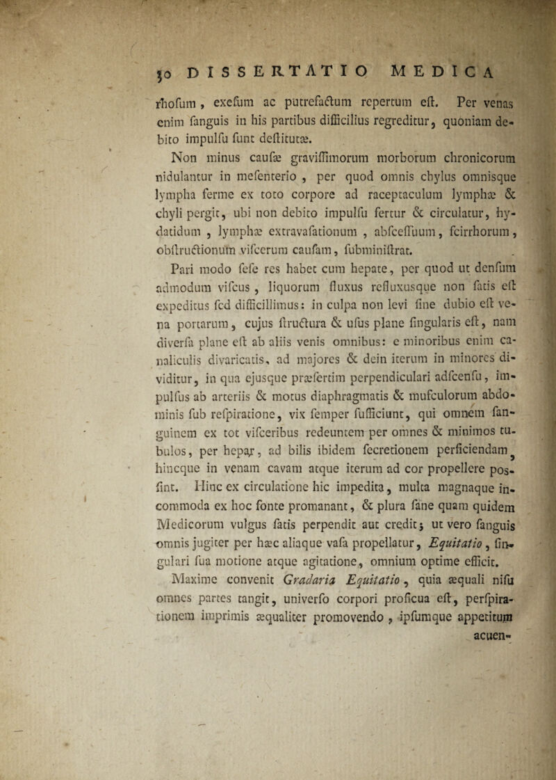 rhofum , exefum ac putrefa&um repertum efl. Per venas enim fanguis in his partibus difficilius regreditur, quoniam de¬ bito impulfu funt deflitutae. Non minus caufa? graviffimorum morborum chronicorum nidulantur in mefenterio , per quod omnis chylus omnisque lympha ferme ex toto corpore ad raceptaculum lympha» & chyli pergit, ubi non debito impulfu fertur & circulatur, hy- datidum , lympha: extravafationum , abfceffiuum, fcirrhorum, obflruftionum vifcerum caufam, fubminiflrat. Pari modo fefe res habet cum hepate, per quod ut denfum admodum vifcus , liquorum fluxus refluxusque non fatis efl: expeditus fcd difficillimus: in culpa non levi fine dubio efl ve¬ na portarum, cujus flruftura & ufus plane Angularis efl, nam diverfa plane efl ab aliis venis omnibus: e minoribus enim ca¬ naliculis divaricatis, ad majores & dein iterum in minores di¬ viditur, in qua ejusque praefertim perpendiculari adfcenfu, im- pulfus ab arteriis & motus diaphragmatis & mufculorum abdo¬ minis fub refpiratione, vix femper fufficiunt, qui omnem fan- guinem ex tot vifceribus redeuntem per omnes & minimos tu. bulos, per hcpa.r, ad bilis ibidem fecrerionem perficiendam hineque in venam cavam atque iterum ad cor propellere pos- fiint. Hinc ex circulatione hic impedita, multa magnaque in¬ commoda ex hoc fonte promanant, & plura fane quam quidem Medicorum vulgus fatis perpendit aut credit 5 ut vero fanguis omnis jugiter per hsec aliaque vafa propellatur, Equitatio , fii> gulari fua motione atque agitatione, omnium optime efficit. Maxime convenit Gradaria Equitatio, quia aequali nifu omnes partes tangit, univerfo corpori proficua efl, perfpira- tionem imprimis aequaliter promovendo , ipfumque appetitum acuen- »