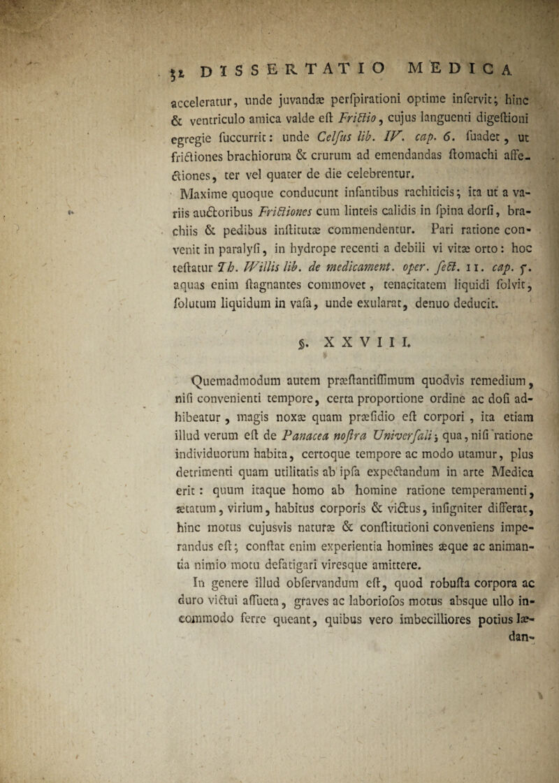 i/ u \ r ?2( dissertatio medica acceleratur, unde juvandae perfpirationi optime infervit; hinc & ventriculo amica valde efl: Frittio, cujus languenti digeftioni egregie fuccurrit: unde Celfus lib. IF\ cap. 6. fuadet, ut fridiones brachiorum & crurum ad emendandas flomachi affe¬ ctiones, ter vel quater de die celebrentur. ■ Maxime quoque conducunt infantibus rachiticis; ita ut a va¬ riis au&oribus Frictiones cum linteis calidis in fpina dorfi, bra¬ chiis & pedibus inflitutae commendentur. Pari ratione con¬ venit in paralyfi, in hydrope recenti a debili vi vitse orto: hoc teftatur Fh. Willis lib. de medicament. oper. feCl. n. cap. f. aquas enim flagnantes commovet, tenacitatem liquidi folvit, folutum liquidum in vafa, unde exularat, denuo deducit. XXVIII. Quemadmodum autem prtefiantiffimum quodvis remedium, ni fi convenienti tempore, certa proportione ordine ac dofi ad¬ hibeatur , magis noxse quam prsefidio efi corpori , ita etiam illud verum efl de Panacea noftra Univerfali-3 qua, nifi ratione individuorum habita, certoque tempore ac modo utamur, plus detrimenti quam utilitatis ab ipfa expe&andum in arte Medica erit : quum itaque homo ab homine ratione temperamenti, statum, virium, habitus corporis & vi&us, infigniter differat, hinc motus cujusvis naturse & conflitutioni conveniens impe¬ randus efl; confiat enim experientia homines seque ac animan¬ da nimio motu defatigari viresque amittere. In genere illud obfervandutn eft, quod robufia corpora ac duro viftui afiueta, graves ac laboriofos motus absque ullo in¬ commodo ferre queant, quibus vero imbecilliores potiushe- dan- j V t