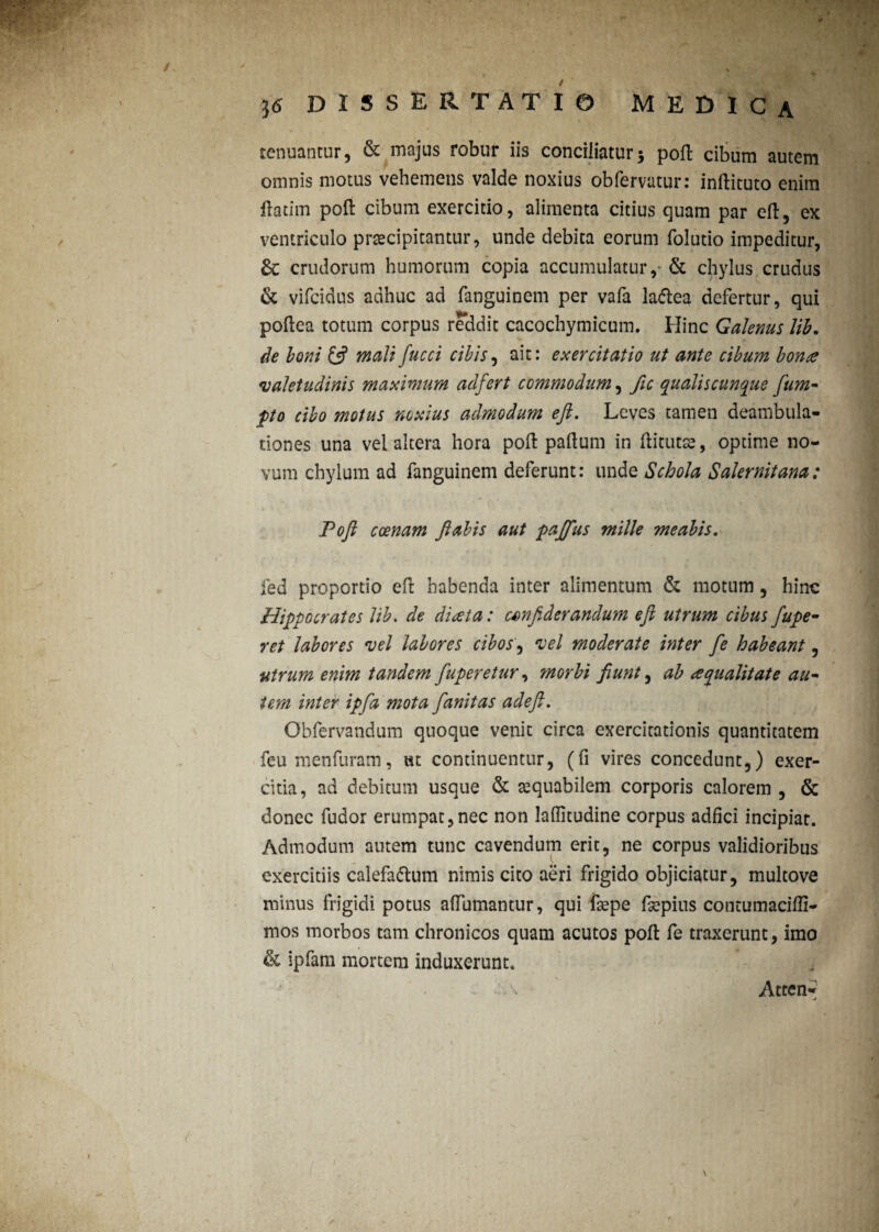 tenuantur, & majus robur iis conciliatur5 poli cibum autem omnis motus vehemens valde noxius obfervatur: inftituto enim flatim poft cibum exercitio, alimenta citius quam par eft, ex ventriculo praecipitantur, unde debita eorum folutio impeditur, £c crudorum humorum copia accumulatur,* & chylus crudus & vifcidus adhuc ad fanguinem per vafa la&ea defertur, qui poftea totum corpus reddit cacochymicum. Hinc Galenus lib. * ■ 'mS *,*-» V|Q de boni & mali fucci cibis, ait: exercitatio ut ante cibum bon^e valetudinis maximum adfert commodum, fic qualiscunque fum« pto cibo motus noxius admodum eft. Leves tamen deambula¬ tiones una vel altera hora poft paftum in ftitutse, optime no¬ vum chylum ad fanguinem deferunt: unde Schola Salernitana: Poft coenam flabis aut pajfus mille meabis. fed proportio eft habenda inter alimentum & motum, hinc Hippocrates lib. de diata: csnfiderandum eft utrum cibus fupe- ret labores vel labores cibos, vel moderate inter fe habeant, utrum enim tandem fuperetur, morbi fiunt, ab re qualitate au- i em inter ipfta mota fanitas adeft. Obfervandum quoque venit circa exercitationis quantitatem feumenfuram, ut continuentur, (fi vires concedunt,) exer¬ citia, ad debitum usque & aequabilem corporis calorem , & donec fudor erumpat,nec non laffitudine corpus adfici incipiat. Admodum autem tunc cavendum erit, ne corpus validioribus exercitiis calefattum nimis cito aeri frigido objiciatur, multove minus frigidi potus afTumantur, qui faepe fsepins contumaciffi- mos morbos tam chronicos quam acutos poft fe traxerunt, imo & ipfam mortem induxerunt. \ Atten- u r
