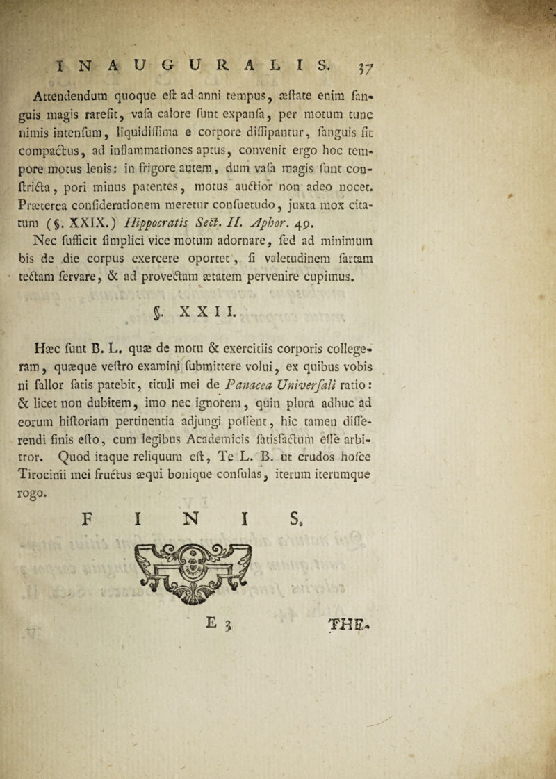 Attendendum quoque efl ad anni tempus, aeflate enim fan- guis magis rarefit, vafa caiore funt expanfa, per motum tunc nimis intenfum, liquidiflima e corpore didipantur, fanguis fit compa£tus, ad inflammationes aptus, convenit ergo hoc tem¬ pore motus lenis: in frigore autem, dum vafa magis funt con- flridta, pori minus patentes, motus audior non adeo nocet. Praeterea conflderationem meretur confuetudo, juxta mox cita¬ tum (§. XXIX.) Hippocratis Seft. II. Hphor. 49. Nec fufficit fimplici vice motum adornare, fed ad minimum bis de die corpus exercere oportet, fi valetudinem fartam tedam fervare, & ad provedam aetatem pervenire cupimus, 5. xxil; * * \ Haec funt B. L. quae de motu & exercitiis corporis college- ram, quaeque veftro examini fubmittere volui, ex quibus vobis ni fallor fatis patebit, tituli mei de Panacea Univerfali ratio: & licet non dubitem, imo nec ignorem, quin plura adhuc ad eorum hiftoriam pertinentia adjungi poffent, hic tamen diffe¬ rendi finis efto, cum legibus Academicis fatisfadum effe arbi¬ tror. Quod itaque reliquum efl, Te L. B. ut crudos hofce Tirocinii mei frudus aequi bonique confulas, iterum iterumque rogo. FINIS.