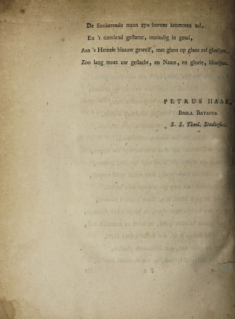 j(PV ■ v. v'-1 - * % r . r. y - ■ $ • v • ■' ‘ ■ ■ ;-v-*b-v? • -*' y* *>' De flonkerende maan zji> horens krommea zal r. En ’c tintelend geftarnt, oneindig in getal, / Aan ’s Hemels blaauw gewelf5 met glans op glans zal gloeijerr,. Zoo lang moet uw gdlacht, en Naam, en glorie, bloeijen. v PETRUS II A A K* V'.- Brila Batavus. S. S, FheoL Studiofu& / : v ' •: m i’ r; ,, X / - » * - * \ ‘ > r f r ! & \ * f’ ■' ■ - $W]