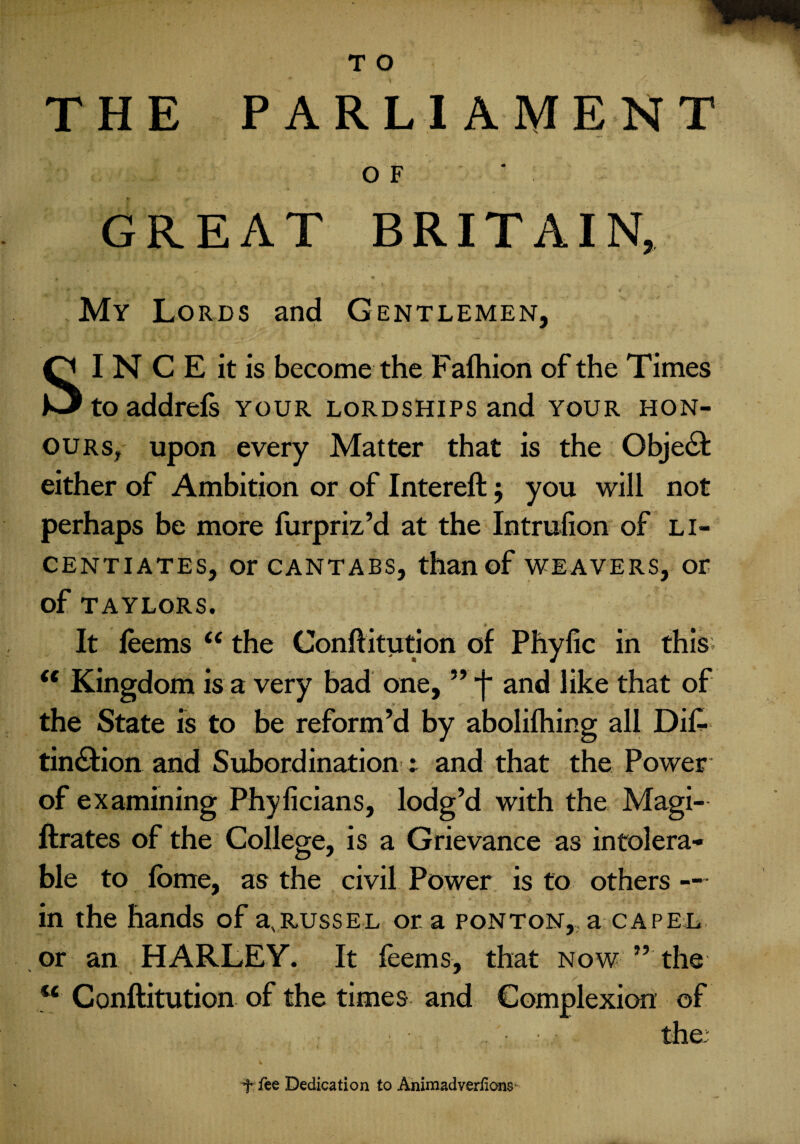 THE PARLIAMENT O F GREAT BRITAIN, J * t*-\ y ^ W * *• * ' 'v , 1 * ' ' 'u ■ ' ‘ My Lords and Gentlemen, I N C E it is become the Fafhion of the Times to addrefs your lordships and your hon¬ ours, upon every Matter that is the Object either of Ambition or of Intereft $ you will not perhaps be more furpriz’d at the Intrulion of li¬ centiates, or cantabs, than of weavers, or of TAYLORS. It feems u the Conftitution of Phyfic in this (i Kingdom is a very bad one, ” j* and like that of the State is to be reform’d by abolifhing all Dif- tin&ion and Subordination : and that the Power of examining Phyficians, lodg’d with the Magi- ftrates of the College, is a Grievance as intolera¬ ble to fome, as the civil Power is to others — in the hands of aNrussel ora ponton,,a capel or an HARLEY. It feems, that now ” the “ Conftitution of the times and Complexion of the. t fee Dedication to Animad verHons*