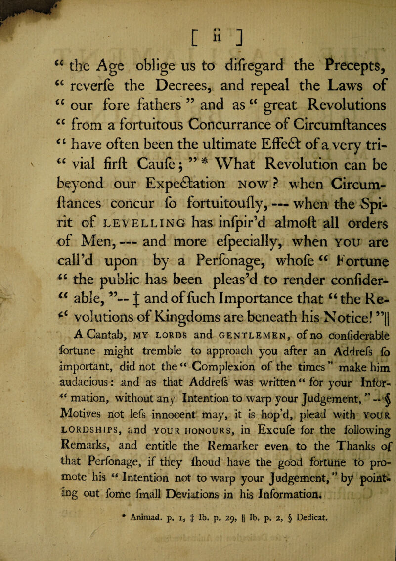 L H ] • C£ the Age oblige us to dilregard the Precepts, “ reverie the Decrees, and repeal the Laws of ££ our fore fathers ” and as £C great Revolutions ££ from a fortuitous Concurrance of Circumllances Cl have often been the ultimate Effe6L of a very tri- <£ vial firft Caule j ” * What Revolution can be beyond our Expectation now ? when Circum- Itances concur lo fortuitoully, — when the Spi¬ rit of levelling has infpir’d almoft all orders of Men, — and more efpecially, when you are call’d upon by a Perfonage, whofe££ Fortune <£ the public has been pleas’d to render conlider- ££ able, J and of fuch Importance that “ the Re- *£ volutions of Kingdoms are beneath his Notice! ”|| A Cantab, my lords and gentlemen, of no confiderable fortune might tremble to approach you after an Addrefs fo important, did not the “ Complexion of the times ” make him audacious: and as that Addrefs was written “ for your Infor- “ mation, without any Intention to warp your Judgement, ” — § Motives not lefs innocent may, it is hop’d, plead with your lordships, and your honours, in Excufe for the following Remarks, and entitle the Remarker even to the Thanks of that Perfonage, if they fhoud have the good fortune to pro¬ mote his  Intention not to warp your Judgement, ” by point* jng out fome fmall Deviations in his Information,