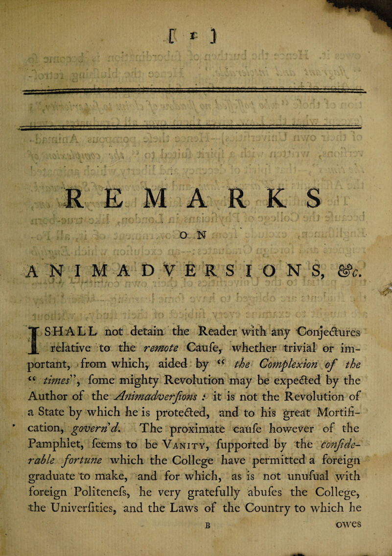 SHALL not detain the Reader with any Conjectures relative to the remote Caufe, whether trivial or im¬ portant, from which, aided by (C the Complexion of the “ times \ fome mighty Revolution may be expedted by the Author of the Animadverfons : it is not the Revolution of a State by which he is protected, and to his great Mortifi¬ cation, govern d. The proximate caufe however of the Pamphlet, feems to be Vanity, fupported by the confde- rable fortune which the College have permitted a foreign graduate to make, and for which, as is not unufual with foreign Politenefs, he very gratefully abufes the College, the Univerfities, and the Laws of the Country to which he B owes