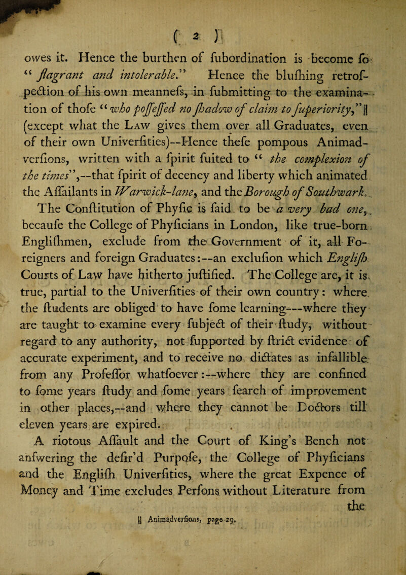 owes it. Hence the burthen of fubordination is become lb> <s flagrant and intolerable.” Hence the blufhing retrof- pection of his own meannefs, in fubmitting to the examina¬ tion of thofe “ who pojfejfed no floadow of claim to fuperiorityfl jj (except what the Law gives them over all Graduates, even of their own Univerlities)—Hence thefe pompous Animad- verlions, written with a fpirit fuited to “ the complexion of the times”y—that fpirit of decency and liberty which animated the Affailants in Wiarwick-lane^ and the Borough of Southwark. The Conftitution of Phylic is faid to be a very bad oney, becaufe the College of Phylicians in London, like true-born Englifhmen, exclude from the Government of it, all-Fo¬ reigners and foreign Graduates: —an exclufion which Knglijh Courts of Law have hitherto juftified. The College are, it is true, partial to the Univerlities of their own country: where, the Undents are obliged to have fome learning—where they are taught to examine every fubjedt of their ftudyf without regard to any authority, not fupported by ftridt evidence of accurate experiment, and to receive no, dictates as infallible from any Profellor whatfoever:—where they are confined to fome years ftudy and fome years fearch of improvement in other places,—and where they cannot be Doctors till eleven years are expired.. . ■ A riotous Alfault and the Court of King’s Bench not anfwering the defir’d Purpofe, the College of Phylicians and the Englilh Univerlities, where the great Expence of Money and Time excludes Perfons without Literature from the |J AnimadvcrfioiiSj page-290