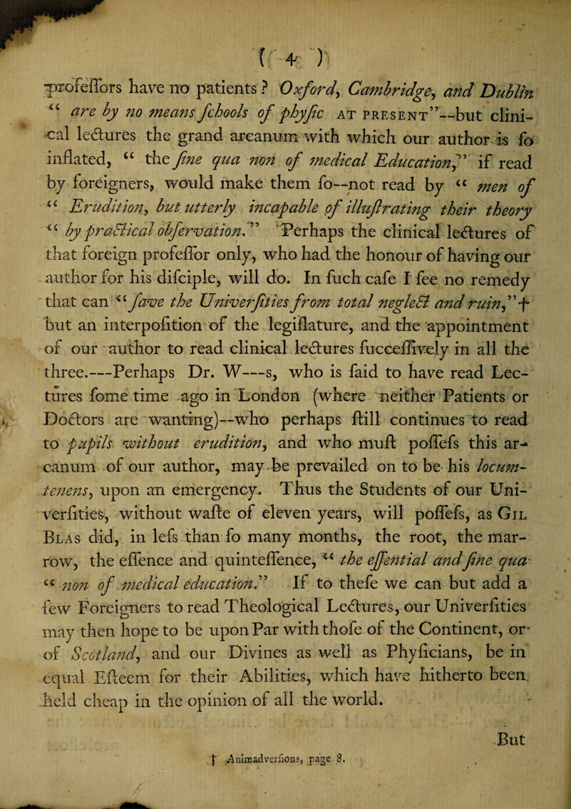 aprofeflors have no patients ? Oxford', Cambridge, and Dublin “ are by no means fcbools of phyfic at present”—but clini¬ cal lectures the grand arcanum- with which our author is fo inflated, “ the fine qua non of medical Education f if read by foreigners, would make them fo—not read by “ men of u Erudition, but utterly incapable pf illuftrating their theory <s by practical abfervation.'” Perhaps the clinical lectures of that foreign profeflor only, who had the honour of having our author for his difciple, will do. In fuch cafe I fee no remedy that canfarm the Univerfities from total neglebl and ruin f -f but an interpofltion of the legislature, and the appointment of our author to read clinical lectures fucceflively in all the three.—Perhaps Dr. W—s, who is faid to have read Lec¬ tures fome time ago in London (where 'neither Patients or Doctors are wanting)—who perhaps ftill continues to read to pupils without erudition, and who muft poflefs this ar¬ canum of our author, may , be prevailed on to be- his locum- tenens, upon an emergency. Thus the Students of our Uni- verflties, without wafte of eleven years, will poflefs, as Gil Blas did, in lefs than fo many months, the root, the mar¬ row, the efienee and quinteflence, 4‘ the effential andfine qua iC non of medical education^ If to thefe we can but add a few Foreigners to read Theological Lectures, our Univerlities may then hope to be upon Par with thofe of the Continent, or- of Scotland, and our Divines as well as Phyficians, be in equal Efteem for their Abilities, which have hitherto been, held cheap in the opinion of all the world. But