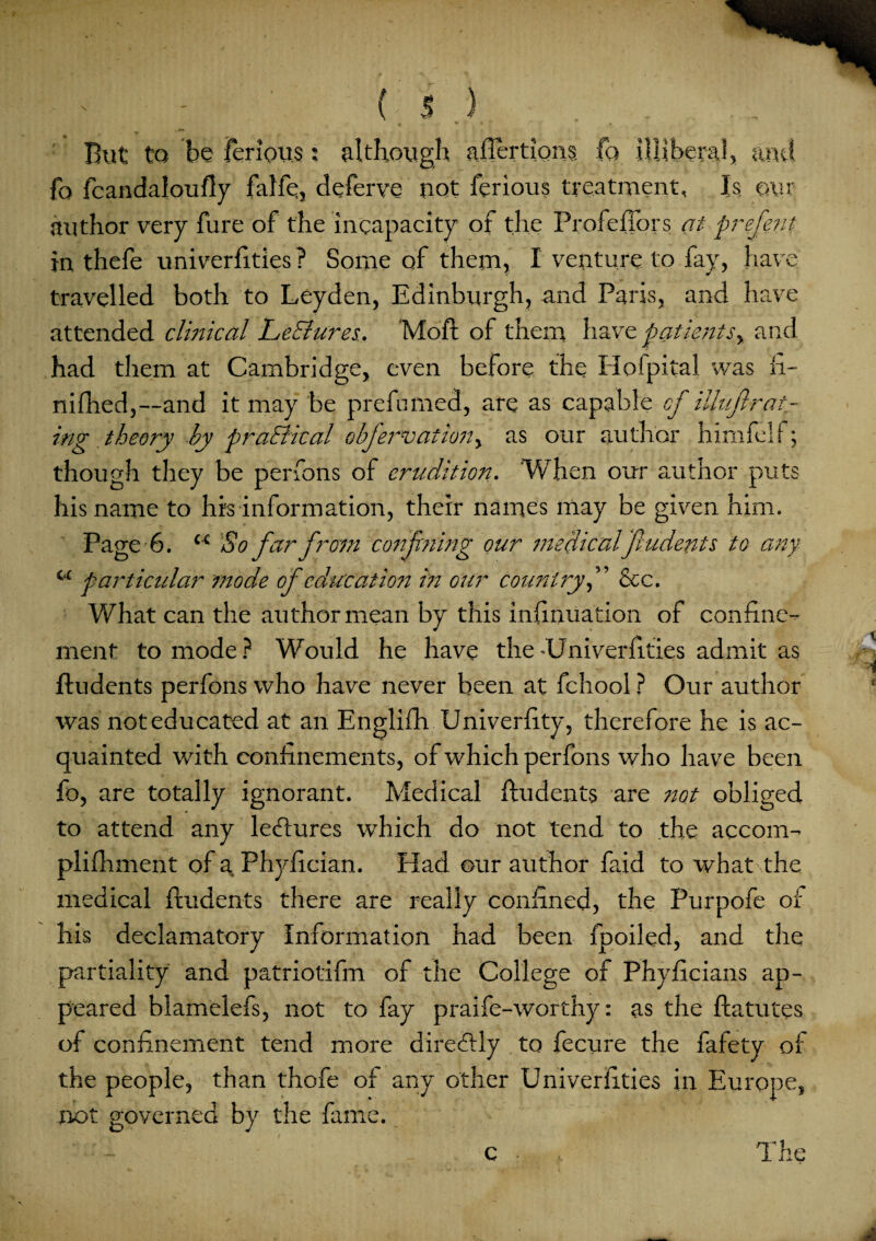 - ' - ( i ) . . ♦' t * ■ * f, But to be ferious: although aflertions fo illiberal, and fo fcandaloufly falfe, deferve not ferious treatment, Is our author very fure of the incapacity of the ProfefTors at prefent in thefe univerfities ? Some of them, I venture to fay, have travelled both to Leyden, Edinburgh, and Paris, and have attended clinical Le&ures, Moft of them have patients^ and had them at Cambridge, even before the Hofpital was fi- nifhed,—and it may be prefumed, are as capable cf illujlrat¬ ing theory by practical obfervation, as our author himfelf; though they be perfons of erudition. Wh en our author puts his name to hrs information, their names may be given him. Page 6. u 'So far from confining our medicalfiudents to any cc particular inode of education in our country,” &c. What can the author mean by this infinuation of confine¬ ment to mode ? Would he have the -Univerfities admit as fiudents perfons who have never been at fchool ? Our author was not educated at an Englifh Univerfity, therefore he is ac¬ quainted with confinements, of which perfons who have been fo, are totally ignorant. Medical fiudents are not obliged to attend any ledlures which do not tend to the accom- plifhment of a Phyfician. Had our author faid to what the medical fiudents there are really confined, the Purpofe of his declamatory Information had been fpoiled, and the partiality and patriotifm of the College of Phyficians ap¬ peared blamelefs, not to fay praife-worthy: as the flatutes of confinement tend more direftly to fecure the fafety of the people, than thofe of any other Univerfities in Europe, not governed by the fame. c The