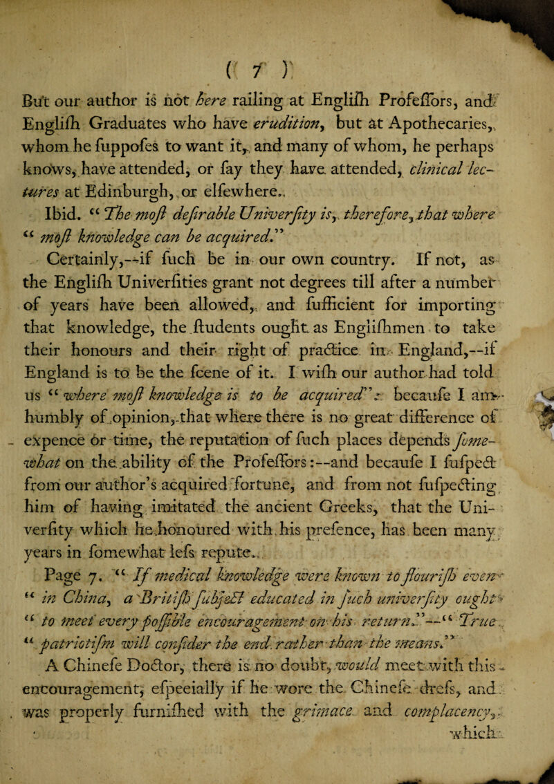 But our author is not here railing at English Profeflors, and Engliih Graduates who have erudition., but at Apothecaries,, whom he fuppofes to want it, and many of whom, he perhaps knows, have attended, or fay they, have attended, clinical lec¬ tures at Edinburgh, or elfewhere.. Ibid. “ The mo ft deferable Univerftty is,, therefore,that where “ moft knowledge can be acquired.” Certainly,—if fuch be in our own country. If not, as the Englifh Univerfities grant not degrees till after a number of years have been allowed,., and fufficient for importing that knowledge, the ftudents ought as Englifhmen to take their honours and their right of practice, in • England,—it England is to be the fcene of it., I wifh our author had told us “ where moft knowledge is to be acquired” s: becaufe I arr>.-- humbly of .opinion,, that where there is no great difference of expence or time, the reputation of fuch places depends fome¬ nt!hat on durability of the ProfeiTors:—and becaufe I fufped; from our author’s acquired'fortune, and from not fu (peeling him of having imitated the ancient Greeks, that the Uni- verfity which he.honoured with, his prefence, has heen many years in fomewhat lefs repute.. Page 7. “ If medical knowledge were known to flour ijh even* in China, a 'Britiftj ftuhj&& educated in fuch univerftty ought-- t * to meet' every poffiMe e?zcouragement om his - return”—True ., patriotifm will coiijider the- end-, rather* than' the means ” A Chinefe Doctor* there is: no doubt9 mould meet .with this - encouragement* efpeeially if he wore the..Chinefe. -drefs, and was properly furnifhed with the grimace, and complacency^.. whicMr, u u u