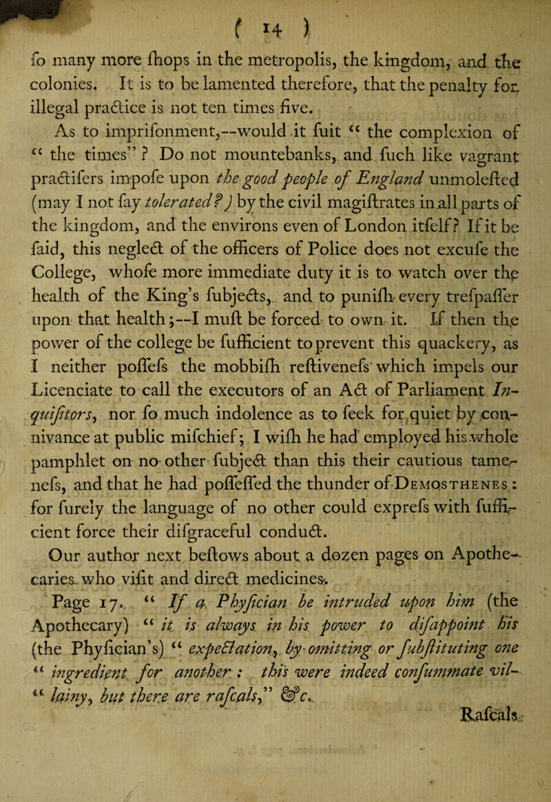 fo many more fhops in the metropolis, the kingdom, and the colonies. It is to be lamented therefore, that the penalty for, illegal practice is not ten times five. As to imprifonment,—would it fuit “ the complexion of “ the times” ? Do not mountebanks,, and fuch like vagrant practifers impofe upon the good people of England unmolefted (may I not fay tolerated?) by the civil magiftrates in .allparts of the kingdom, and the environs even of London itfelf? If it be faid, this negledl of the officers of Police does not excufe the College, whole more immediate duty it is to watch over the health of the King’s fubjedts,. and to punifh every trefpafter upon that, health;—I mu ft be forced to own it. If then the power of the college be fufficient to prevent this quackery, as I neither pofiefs the mobbifh reftivenefs which impels our Licenciate to call the executors of an Adi of Parliament In- quifitors, nor fo much indolence as to feek for quiet by con¬ nivance at public mifchief; I wifh he had employed his whole , pamphlet on no- other fubjedl than this their cautious tamer nefs, and that he had poftefled the thunder of Demosthenes : for furely the language of no other could exprefs with fuffir cient force their difgraceful condudt. Our author next beftows about a dozen pages on Apothe¬ caries.. who viiit and diredl medicines. Page 17.. “ If a Phyfcian he intruded upon hint (the Apothecary) “ it is always in his power to difappoint his (the Phyfician’s) “ expectation^ by -omitting or fuhfituting one “ ingredient, for another : this were indeed confummate vil- i(- lainy, hit there are rafcalsf ’ Me*. Rafcals