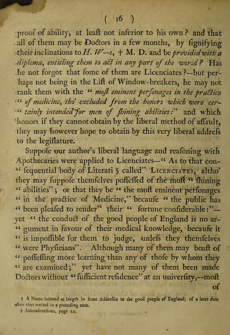 ( *6 ) • proof of ability, at leaft not inferior to his own ? and that . all of them may be Doctors in a few months, by ftgnifying >their inclinations to H. W—s, -j- M. D. and be provided with a . diploma5 entitling them to aB in any part of the world P Has he not forgot that fome of them are Licenciates?--but per¬ haps not being in the Lift of Window-breakers, he may not rank them with the “ mofl .eminent perfonages in the praSlice *“ of medicine*, tho excluded from the honors which were cer- tainly hitendedfor men of fhining abilitiesf and which ■ honors if they cannot obtain by the liberal method of afiault, • they may however hope to obtain by this very liberal addrefs to the legiflature. 4 ■ Suppofe our author’s liberal language and reafoning with Apothecaries were applied to Licenciates—“ As to that con- “ fequential body of Literati § called” Licenciates, altho’ they may fuppofe themfelves poftefled of the rhoft “ ftiining “ abilities”.; or that they be “ the moft eminent perfonages “ in the practice of Medicine,” becaufe “ the public has “ been pleafed to render” their “ fortune conftderable :”— yet “ the conduit of the good people of England is no ar- “ gument in favour of their medical knowledge, becaufe it “ is impoftible for them to judge, unlefs they themfelves “ were Phyftcians”. Although many of them may boaft of “ poftefling more learning than any of thofe by whom they “ are examined;” yet have not many of them been made Doctors without “ fufficient refidence” at an uni verfity,—moft of f A Name inferted at length in fome AddrelTes to the good people of England, of a later date ahan that rected in a'preceding note.