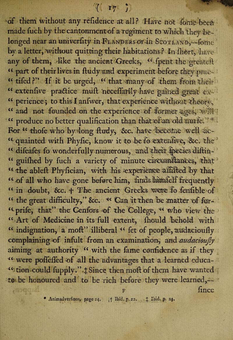 << a of them without any refiderice at all ? Have not fome beeft made fuch by the cantonment of a regiment to which they be¬ longed near anuniverfity in Planners Or4ft ScoTLAiyn,---4bme by a letter, without quitting their habitations ? tnfhort, have any of them, like the ancient Greeks, “ fpent the greateif “ part of their lives in ftudy and experiment before they in-ac- tiled?” If it be urged, “ that -many of them from their cxtenfive practice mull; neceflaiily have gained great ei- “ perience ; to this I anfwer, that experience without theory, “ and not founded on the experience of former Cage's, WiM “ produce no better qualification than that of Aft oM tiuife. For “ thofe who by 4ong ftudy, &c. bate ^become well Ac¬ quainted with Phyfic, know it to be fo extenfijve., <'&c. the difeafes fo wonderfully numerous, And their fpecies diftin- “ guifhed by fuch a variety of minute ciiOumfl&ftCes, that “ the ableft Phyfician, with his -experience Afilfted by that “■ •of all who have gone before him, finds isteifelf frequ a, tt i CC “ in doubt, &c. f The ancient Greeks fo fenfible-of “ the great difficulty,” &c. ** Gan it then be matter of fur- “prife, that” the Genfors -of the College, “ who view the ‘■Art of Medicine in its full extent, Ihould behold with indignation, a moft” illiberal “ fet of people, 'axldacioufly complaining of infult from an examination, and audacioiijly aiming at authority “ with the fame confidence as if they “ were poflefted of -all the advantages that a learned educa¬ tion-could fupply.”.J Since then moil of them have wanted ! be honoured and to be rich before they were learned,— f fince