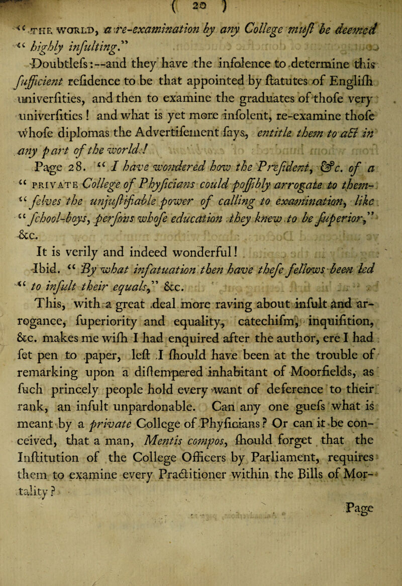 <s:'fHE woRiiD, a’.re-examination by any College -mufi be deemed 44 highly inflating” ... •Doubtlefs :—and they have the inference to-determine this fujficient refidence to be that appointed by ftatutes of Englifh univerftties, and then to examine the graduates ofthofe very univerftties! and wliat is yet more infolent, re-examine thofe ■vvhofe diplomas the Advertisement lays, entitle them to a£l in any part of the world! . Page 28. i( I have wondered how the P ref dent, &c. of a 44 private College of P byf dans could poffbly arrogate to them- 44 felves the unjufifable power of calling to examination, like 44 fchool-boys, perfons whofe education they knew to be fuperiorf See, It is verily and indeed wonderful ! . dbid. 44 'By what infatuation then have thefe fellows hem led 44 to infult their equalsSee, This, with a great .deal more raving about infult and ar¬ rogance, fuperiority and equality, catechifm, inquifition. See. makes me wifh I had enquired after the author, ere I had fet pen to paper, left .1 fhould have been at the trouble of remarking upon a di Kemper ed inhabitant of Moorfields, as fuch princely people hold every want of deference to their rank, an infult unpardonable. Can any one guefs what is meant by a private College of.PhyftGians? Or can it-be con¬ ceived, that a man, Mentis compos, fhould forget that the Inftitution of the College Officers by Parliament, requires them to examine every Practitioner within the Bills of Mor-