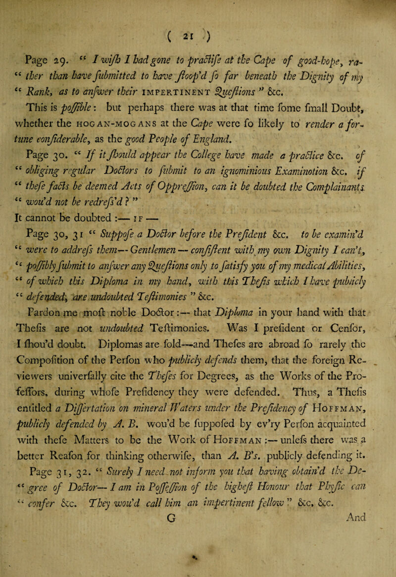 Page 29. cc I wi/h 1 had gone to praSlife at the Cape of good-hope> r#~ cc ther than have fubmitted to have (loop'd jo far beneath the Dignity of my cc Rank, as to anfwer their impertinent Queflions ” he. This is pojjible: but perhaps there was at that time fome fmail Doubt, whether the hogan-mogans at the Cape were fo likely to render a for- time conjiderable, as the good People of England. Page 30. cc If it Jlmdd appear the College have made a praSlice he. of cc obliging regular Doctors to fubmit to an ignominious Examinotion he. if “ thefe faSls be deemed Acts of Opprefjion, can it be doubted the Complainants. cc would not be redrefs’d ? ” It cannot be doubted :— if — Page 30, 31 cc Suppofe a Dodlor before the Prejident he. to be examhpd cc were to addrefs them—Gentlemen — confident with my own Dignity I can’t, Cc pof/ibly fubmit to anfwer any Queflions only to fatisfy you ofmy medical Abilities, ce of which this Diploma in my hand, with this Thefis which I have publicly <c defended\ are undoubted Teflimonies ” he. Pardon me mold noble Dodtor :— that Diploma in your hand with that Thefis are not undoubted Teftimonies. Was I prefident or Cenfor, I fhou’d doubt. Diplomas are fold—and Thefes are abroad fo rarely the Compofition of the Perfon who publicly defends them, that the foreign Re¬ viewers univerfally cite the ‘Thefes for Degrees, as the Works of the Pro- feffors, during whofe Prefidency they were defended. Thus, a Thefis entitled a DiJJertation on mineral Waters under the Prefidency of Hoffman, publicly defended by A. B. wou’d be fuppofed by ev’ry Perfon acquainted with thefe Matters to be the Work of Hoffman :—unlels there was a better Reafon for thinking otherwife, than A. B’s. publicly defending it. Page 31, 32. “ Surely I need not inform yon that having obtain’d the De- *c gree of Doctor— I am in Poffeffion of the higheft Honour that Phyfic can confer he. They wou’d call him an impertinent fellow” &:c, &c. G And