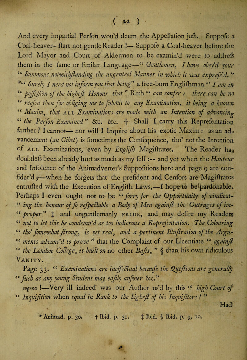 ( 42 ) And every impartial Perfon wou’d deem the Appellation juft. Suppofe a Coal-heaver— ftart not gentle Reader !— Suppofe a Coal-heaver before the Lord Mayor and Court of Aldermen to be examin’d were to addrefs them in the fame or fimilar Language*—cc Gentlemen, I have obey'd your ic Summons notwithflanding the ungenteel Manner in which it was exprefs'd, Surely I need not inform you that being ’ a free-born Englifhman cc 1 am in Qc pojjejjion of the hifjcfi Honour that ” Birth cc can confer : there can be no 16 reef on then for obliging me to fuhmit to any Examination, it being a known “ Maxim? that all Examinations are made with an Intention of advancing “ the Perfon Examined ” &c. &c. f Shall I carry this Reprefentation farther ? I cannot— nor will I Inquire about his exotic Maxim : as an ad¬ vancement (an Gibet) is fometimes the Confequence, tho’ not the Intention of all Examinations, even by Engli/h Magiftrates. The Reader has doubtlefs been already hurt as much as my felfand yet when the Hauteur and Infolence of the Animadverter’s Suppofitions here and page 9 are con- fider’d;—when he forgets that the prefident and Cenfors are Magiftrates entrufted with the Execution of Englifh Laws,—I hope to be pardonable. Perhaps I even ought not to be “ for ry for the Opportunity of vindicate “ ing the honour of fo refpedlable a Body of Men againft the Outrages of im- proper” j and ungentlemanly pride, and may defire my Readers cc not to let this be condemn'd as too ludicrous a Reprefentation. The Colouring tho' fomewhatJlrong, is yet real, and a pertinent Illujlration of the Argn- ments advanc'd to prove ” that the Complaint of our Licentiate “ againjl the London College3 is built on no other Bafts, ” § than his own ridiculous Vanity. Page 33. cc Examinations are incffeSlual becaufe the Queflions are generally fuch as any young Student may eafiiy anfwer &c.” tvgma, !—Very ill indeed was our Author us’d by this cc high Court of Inquiftion when equal in Rank to the higheft of his Inquifitors ! ” Had* -v ; * Animad. p. 30. f Ibid. p. 31. $ Ibid. § Ibid*- p. g} 10.