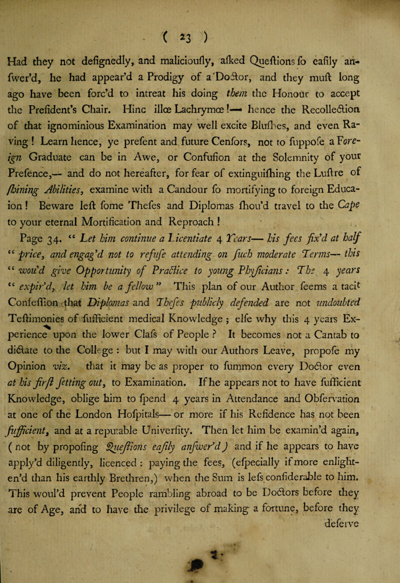 Had they not defignedly, and malicioufly, afked Queftionsfo eafily an- fwer’d, he had appear’d a Prodigy of a'Doitor, and they muft long ago have been forc’d to intreat his doing them the Honour to accept the Prefident’s Chair. Hinc illce Lachrymce!— hence the Recolledtion, of that ignominious Examination may well excite Bluff es, and even Ra¬ ving ! Learn hence, ye prefent and future Cenfors, not to fuppofe a Fore¬ ign Graduate can be in Awe, or Confufion at the Solemnity of your Prefence,— and do not hereafter, for fear of extinguishing the Luftre of floining Abilities, examine with a Candour fo mortifying to foreign Educa- ion! Beware left fome Thefes and Diplomas fhou’d travel to the Cape to your eternal Mortification and Reproach ! Page 34. <c Let him continue a Licentiate 4 Tears— his fees fix'd at half “ price, and engag'd not to ref life attending on fuch moderate Terms— this “would give Opportunity of Practice to young Phyficians: The 4 years cc expir'd, let him be a fellow This plan of our Author feems a tacif Confeflion that Diplomas and Thefes publicly defended are not undoubted Teftimonies of fufficient medical Knowledge ; elfe why this 4 years Ex¬ perience upon the lower Clafs of People ? It becomes not a Cantab to didlate to the College : but I may with our Authors Leave, propofe my Opinion viz. that it may be as proper to fummon every Dodlor even at his fir ft fet ting out, to Examination. If he appears not to have fufficient • . *• y m - # \ . . . . '*«•'* c Knowledge, oblige him to Ipend 4 years in Attendance and Obfervation at one of the London Holpitals— or more if his Refidence has not been fufficient, and at a reputable Univerfity. Then let him be examin’d again, (not by propofing ^uefiions eafily anfwer’d) and if he appears to have apply’d diligently, licenced : paying the fees, (elpecially if more enlight¬ en’d than his earthly Brethren,) when the Sum is lefs confiderable to him. This woul’d prevent People rambling abroad to be Doctors before they are of Age, and to have the privilege of makings a fortune, before they deferve