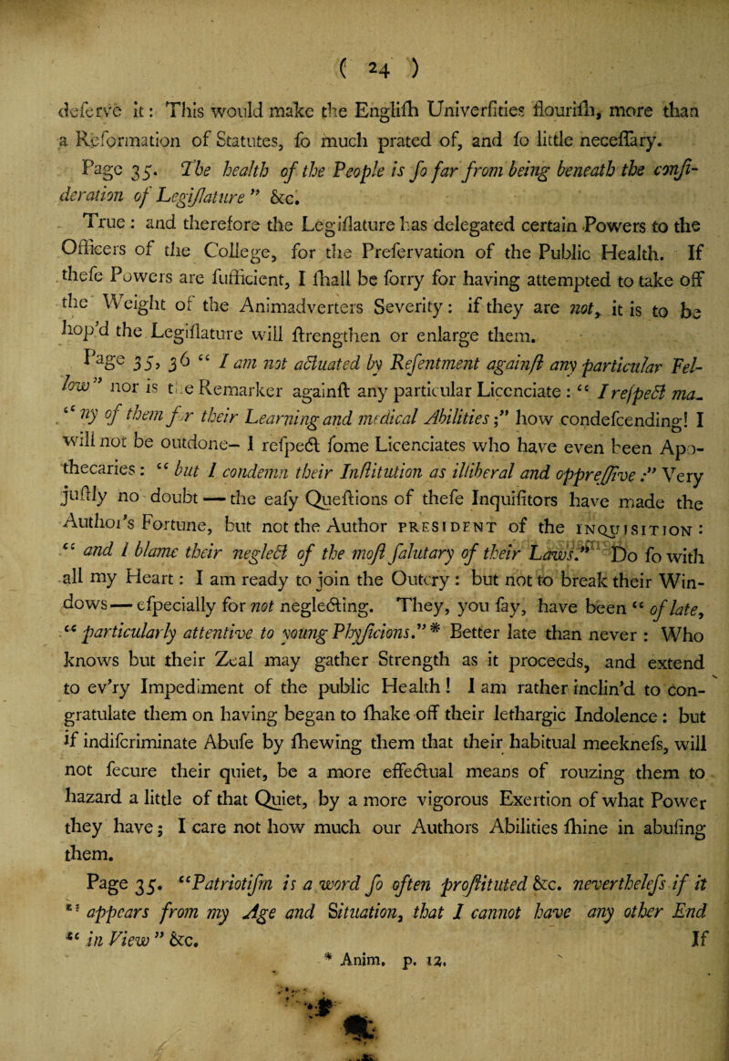 deferve it: This would make the Englifh Univerfities flouriili, more than a Reformation of Statutes, fo much prated of, and fo little neceflary. Page 35. The health of the People is fo far from being beneath the confi¬ de ration of Legijlature  &c. True : and therefore the Legislature has delegated certain Powers to the Officers of the College, for the Prefervation of the Public Health. If thefe Powers are fufficient, I fhall be forry for having attempted to take off the Weight of the Animadverters Severity: if they are ?iot, it is to be hop d the Legijlature will ftrengthen or enlarge them. I>aSe 35> 36 “ / am not affiliated by Refentment againfi any particular Fel¬ low ' nor is t ie Remarker againft any particular Liccnciate : cc Irejpeffi ma~ ny of them f r their Learning and medical Abilities ” how condefcending! I will not be outdone- I refpedl fome Licenciates who have even been Apo¬ thecaries : £C but l condemn their Inflitution as illiberal and opprejjive A Very judly no doubt — the eafy Queftions of thefe Inquifitors have made the Author's Fortune, but not the Author president of the inquisition: cc and l blame their negleffi of the moft falutary of their Laws A Do fowith all my Heart: I am ready to join the Outcry : but not to break their Win¬ dows— efpecially for not neglecting. They, you fay, have been cc of late, cc particularly attentive to young Phyjicions A * Better late than never : Who knows but their Zeal may gather Strength as it proceeds, and extend to ev'ry Impediment of the public Health! I am rather inclin'd to con¬ gratulate them on having began to fhake off their lethargic Indolence : but if indiferiminate Abufe by lhewing them that their habitual meeknefs, will not fecure their quiet, be a more effectual means of rouzing them to hazard a little of that Quiet, by a more vigorous Exertion of what Power they have; I care not how much our Authors Abilities fhine in abufing them. Page 35. ccPatriotifrn is a word fo often proflituted &c. neverthelefs if it e 2 appears from my Age and Situation, that I cannot have any other End in View ” &c. If * Anim. p.