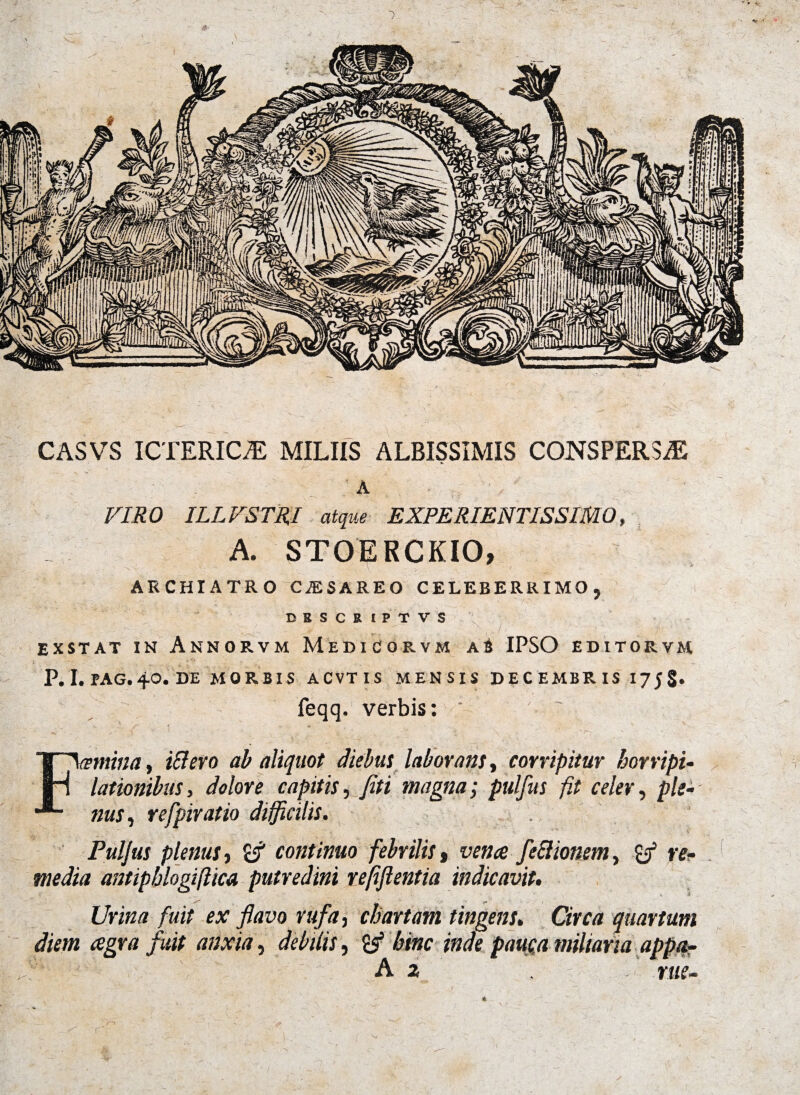 CASVS ICTERICA MILIIS ALBISSIMIS CONSPERSAS ; a VIRO ILLVSTRI atque EXPERIENTISSIMO, A. STOERCKIO, ARCHIATRO CJESAREO CELEBERRIMO, DBSCRIPTVS EXSTAT IN AnNORVM MeDICORVM a6 IPSO EDITOE.VM P. I. PAG. 40. DE MORBIS ACVTIS MENSIS DECEMBRIS 17 5 §. feqq. verbis: ‘ ' ~  ; ‘ { ' ” ' , N r? Ftnina, i&ero ab aliquot diebus laborans, corripitur horripi¬ lationibus, dolore capitis, fiti magna; pulfus fit celer, ple¬ nus , refpiratio difficilis. Pulfus plenus y continuo febrilis t venae, feclionem, re¬ media antiphlogiftica putredini r efflentia indicavit. . — _ • s \ * Urina fuit ex flavo rufa, chartam tingens. CzVf/z quartum diem aegra fuit anxia, debilis, & bine inde pauc,a miliaria appa- A z rue-