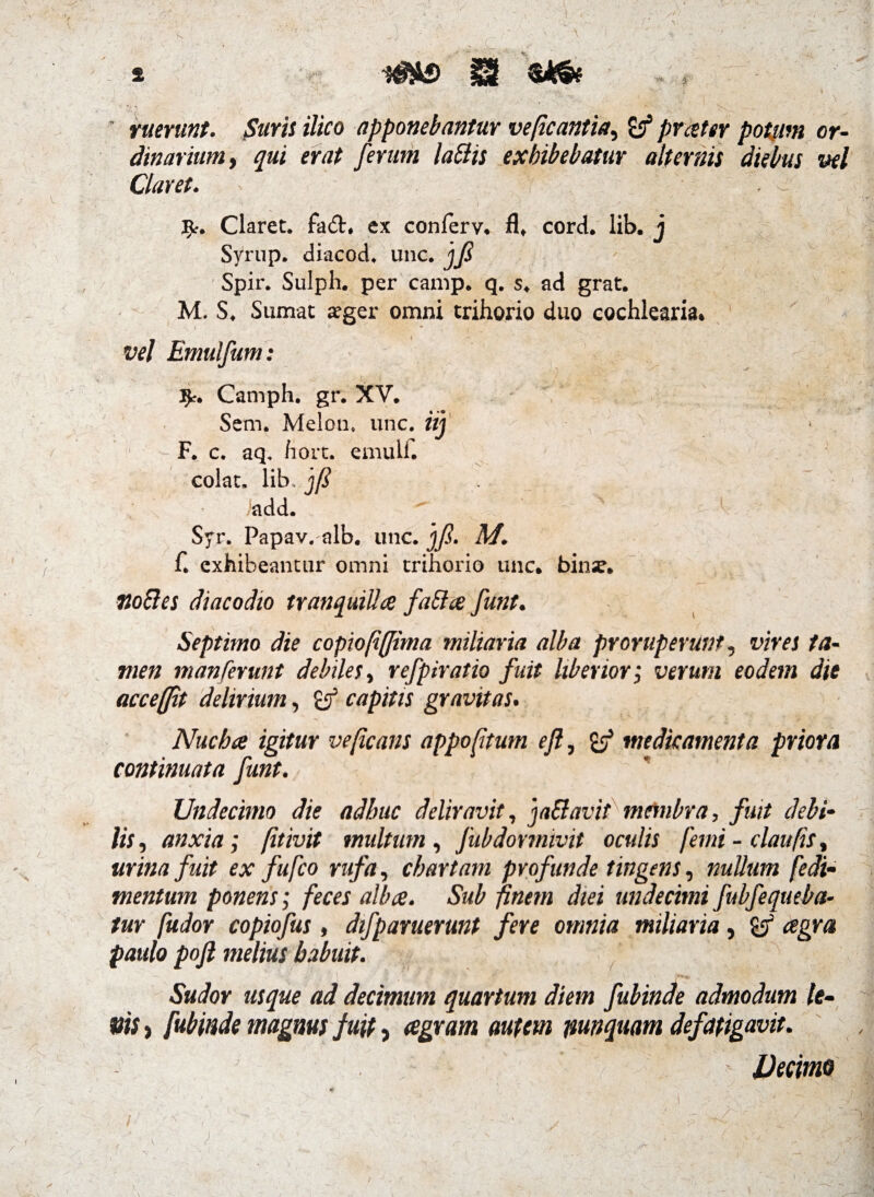 » -j - ruerunt. Suris ilico apponebantur veficantia, & prester potum or¬ dinarium , qui erat ferum labiis exhibebatur alternis diebus vel Claret. ■ ^ Claret, fa&, ex conferv. fl* cord. lib. j Syrup. diacod. unc. jft Spir. Sulph. per camp. q. s. ad grat. M. S. Sumat aeger omni trihorio duo cochlearia* vel Emulfum: fy. Camph. gr. XV. Sem. Melon, unc. iij F. c. aq. hort. emulf. colat, lib. )(i iadd. ^ Syr. Papav. alb. unc. ']ft. A/. f. exhibeantur omni trihorio unc. binse. • ** - ^ »* mBes diacodto tranquillae fablae funt. Septimo die copiofiffima miliaria alba proruperunt, vires ta¬ men m an ferunt debiles, refpiratio fuit Uberior; verum eodem die accefjit delirium, capitis gravitas. Nuchae igitur veficans appoftum efl, medicamenta priora continuata funt. * Undecimo die adhuc deliravit, ja&avit membra, fuit debi- /i;, anxia; [it ivit multum, fub dormivit oculis femi - claufis, urina fuit ex fufco rufa, chartam profunde tingens, nullum fedi- tnentum ponens; feces albae. Sub pnem diei undecimi fubfequeba- tur fudor copiofus, difparuerunt fere omnia miliaria, agra paulo pofi melius habuit. ’•* .* ; *¥.*•$ Jk ' V # v*'\ ^ v' -SWor usque ad decimum quartum diem fubinde admodum le- > fubinde magnus fuit > eegram autem nunquam defatigavit. J Decime s \ J fi '1 /