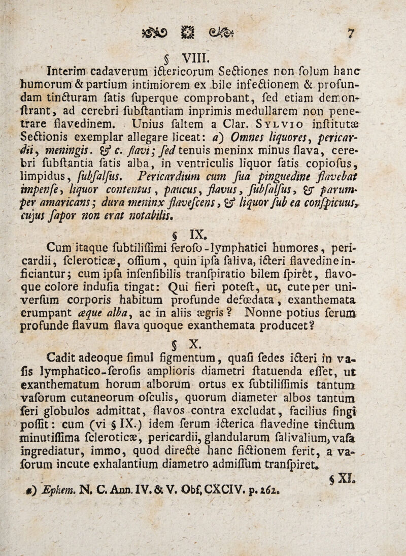 § VIII. Interim cadaverum i&ericorum Se&iones non folum hanc humorum & partium intimiorem ex .bile infe&ionem & profun¬ dam tin&uram fatis fuperque comprobant, fed etiam derr.on- ftrant, ad cerebri fubftantiam inprimis medullarem non pene¬ trare flavedinem. Unius faltem a Clar. Sylvio infiitutte Seftionis exemplar allegare liceat: a) Omnes liquores, pericar¬ dii, meningis. c. flavi; fed te nuis meninx minus flava, cere¬ bri fubftantia fatis alba, in ventriculis liquor fatis copiofus, limpidus, fubfalfus. Pericardium cum fua pinguedine flavebat impenfe, liquor contentus, paucus, flavus, fubfalfus, parum* per amaricans; dura meninx flavefcens 5 & liquor fub ea confpicuus3 cujus fapor non erat notabilis. i I X. Cum itaque fubtiliffimi ferofo-lymphatici humores, peri¬ cardii, fcleroticae, oflium, quin ipfa faliva, ifteri flavedine in¬ ficiantur; cum ipfa infenfibilis tranfpiratio bilem fpirfet, flavo¬ que colore indufia tingat: Qui fieri poteft, ut, cute per uni- verfura corporis habitum profunde defoedata, exanthemata erumpant aque alba, ac in aliis aegris? Nonne potius ferum profunde flavum flava quoque exanthemata producet? § X. Cadit adeoque fimul figmentum, quafi fedes ifteri in va« fis lymphatico-ferofis amplioris diametri ftatuenda eflet, ut exanthematum horum alborum ortus ex fubtiliflimis tantum vaforum cutaneorum ofculis, quorum diameter albos tantum feri globulos admittat, flavos contra excludat, facilius fingi poflit: cum (vi § IX.) idem ferum i&erica flavedine tinftum minutiflima fcleroticae, pericardii, glandularum falivalium,va{a ingrediatur, immo, quod dire&e hanc fiftionem ferit, a va¬ forum incute exhalantium diametro admiflum tranlpiret. i ' 1 $ XI.