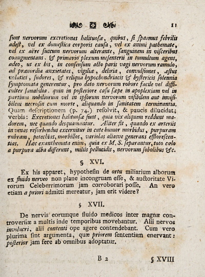 funt nervorum excretiones balituofa, quibus, fi fpasmus febrilis adefl, V£l £X domejlica corporis caufa, vel ex animi patbemate, vel ex aere fuccum nervorum alterante, fanguinem in vifceribus coaugmentans, primario plexum mejentem in tumultum agens, adeo, «r rx /&ix, confenjum aBo paris vagi nervorum ramulo, ad praecordia anxietates, vigilia, deliria , convulftones, ajlus volatici, [udores, £3* reliqua hypochondriacis byftericis folennia fymptomata generentur, pro dato nervorum robore facile vel diffi¬ culter fanahuta. quin in pofteriore cafu [ape in apoplexiam vel in partium nobiliorum vel in ipforum nervorum vifibilem aut invifi- bilem necrofin cum morte, aliquando in fanitatem terminantia. Quam defcriptionem (p. 74.) refolvit, & paucis dilucidat; verbis: Excretiones balituofa funt, vix aliquem reddunt ma¬ dorem , nec quando desquamantur. Aliter fit, quando ex arteriis in venas reforbendus excernitur in cute humor morbidus, purpuram rubram, petecbias, morbillos, variolas aliasve generans ejflorefcen- tias. Haec exanthemata enim, quia ex M. S. jeparantur, fttfo calo a purpura alba differunt, miliis pellucidis, nervorum fobolibus § XVI. Ex his apparet, hypothefm de ortu miliarium alborum ex fluido nerveo non plane incongruam efle, & au&oritate Vi¬ rorum Celeberrimorum jam corroborari pofle. An vero etiam a priori admitti mereatur, jam erit videre? § XVII. De nervis eorumque fluido medicos inter magnae con- troverfiae a multis inde temporibus movebantur. Alii nervos involucri, alii contenti ope agere contendebant. Cum vero plurima fint argumenta, quae priorem fententiam enervant : poflerior jam fere ab omnibus adoptatur. ' $ XVIII