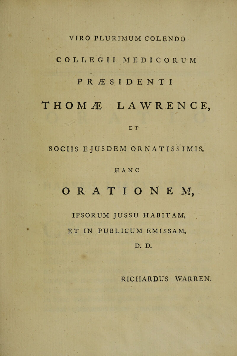 VIRO PLURIMUM COLENDO COLLEGII MEDICORUM PRAESIDENTI • % THOM^ LAWRENCE, ET' SOCIIS EJUSDEM ORNATISSIMIS, HANC ORATIONEM, IPSORUM JUSSU HABITAM, ET IN PUBLICUM EMISSAM, D. D. RICHARDUS WARREN.